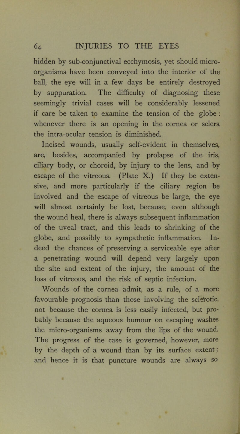 hidden by sub-conjunctival ecchymosis, yet should micro- organisms have been conveyed into the interior of the ball, the eye will in a few days be entirely destroyed by suppuration. The difficulty of diagnosing these seemingly trivial cases will be considerably lessened if care be taken to examine the tension of the globe : whenever there is an opening in the cornea or sclera the intra-ocular tension is diminished. Incised wounds, usually self-evident in themselves, are, besides, accompanied by prolapse of the iris, ciliary body, or choroid, by injury to the lens, and by escape of the vitreous. (Plate X.) If they be exten- sive, and more particularly if the ciliary region be involved and the escape of vitreous be large, the eye will almost certainly be lost, because, even although the wound heal, there is always subsequent inflammation of the uveal tract, and this leads to shrinking of the globe, and possibly to sympathetic inflammation. In- deed the chances of preserving a serviceable eye after a penetrating wound will depend very largely upon the site and extent of the injury, the amount of the loss of vitreous, and the risk of septic infection. Wounds of the cornea admit, as a rule, of a more favourable prognosis than those involving the sclerotic, not because the cornea is less easily infected, but pro- bably because the aqueous humour on escaping washes the micro-organisms away from the lips of the wound. The progress of the case is governed, however, more by the depth of a wound than by its surface extent; and hence it is that puncture wounds are always so