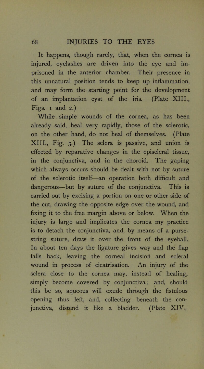 It happens, though rarely, that, when the cornea is injured, eyelashes are driven into the eye and im- prisoned in the anterior chamber. Their presence in this unnatural position tends to keep up inflammation, and may form the starting point for the development of an implantation cyst of the iris. (Plate XIII., Figs. I and 2.) While simple wounds of the cornea, as has been already said, heal very rapidly, those of the sclerotic, on the other hand, do not heal of themselves. (Plate XIII., Fig. 3.) The sclera is passive, and union is effected by reparative changes in the episcleral tissue, in the conjunctiva, and in the choroid. The gaping which always occurs should be dealt with not by suture of the sclerotic itself—an operation both difficult and dangerous—but by suture of the conjunctiva. This is carried out by excising a portion on one or other side of the cut, drawing the opposite edge over the wound, and fixing it to the free margin above or below. When the injury is large and implicates the cornea my practice is to detach the conjunctiva, and, by means of a purse- string suture, draw it over the front of the eyeball. In about ten days the ligature gives way and the flap falls back, leaving the corneal incision and scleral wound in process of cicatrisation. An injury of the sclera close to the cornea may, instead of healing, simply become covered by conjunctiva; and, should this be so, aqueous will exude through the fistulous opening thus left, and, collecting beneath the con- junctiva, distend it like a bladder. (Plate XIV.,