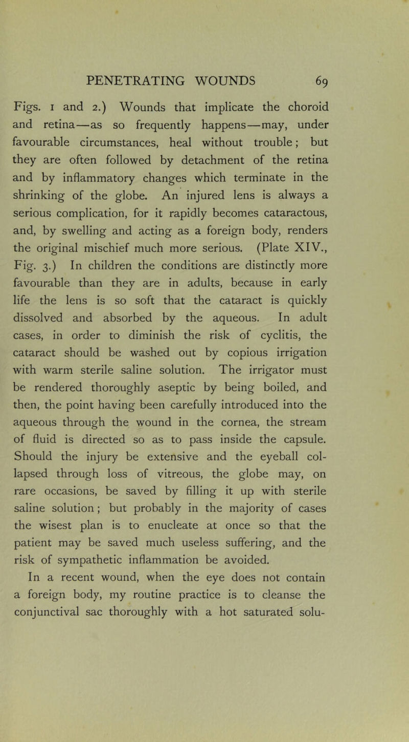 Figs. I and 2.) Wounds that implicate the choroid and retina—as so frequently happens—may, under favourable circumstances, heal without trouble; but they are often followed by detachment of the retina and by inflammatory changes which terminate in the shrinking of the globe. An injured lens is always a serious complication, for it rapidly becomes cataractous, and, by swelling and acting as a foreign body, renders the original mischief much more serious. (Plate XIV., Fig- 3-) I n children the conditions are distinctly more favourable than they are in adults, because in early life the lens is so soft that the cataract is quickly dissolved and absorbed by the aqueous. In adult cases, in order to diminish the risk of cyclitis, the cataract should be washed out by copious irrigation with warm sterile saline solution. The irrigator must be rendered thoroughly aseptic by being boiled, and then, the point having been carefully introduced into the aqueous through the wound in the cornea, the stream of fluid is directed so as to pass inside the capsule. Should the injury be extensive and the eyeball col- lapsed through loss of vitreous, the globe may, on rare occasions, be saved by filling it up with sterile saline solution ; but probably in the majority of cases the wisest plan is to enucleate at once so that the patient may be saved much useless suffering, and the risk of sympathetic inflammation be avoided. In a recent wound, when the eye does not contain a foreign body, my routine practice is to cleanse the conjunctival sac thoroughly with a hot saturated solu-