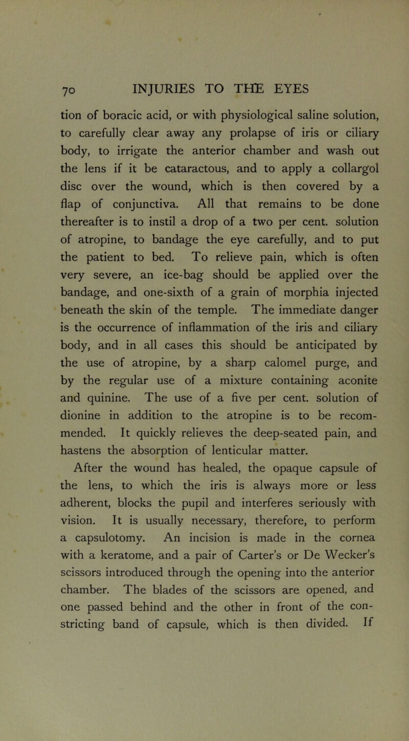 tion of boracic acid, or with physiological saline solution, to carefully clear away any prolapse of iris or ciliary body, to irrigate the anterior chamber and wash out the lens if it be cataractous, and to apply a collargol disc over the wound, which is then covered by a flap of conjunctiva. All that remains to be done thereafter is to instil a drop of a two per cent, solution of atropine, to bandage the eye carefully, and to put the patient to bed. To relieve pain, which is often very severe, an ice-bag should be applied over the bandage, and one-sixth of a grain of morphia injected beneath the skin of the temple. The immediate danger is the occurrence of inflammation of the iris and ciliary body, and in all cases this should be anticipated by the use of atropine, by a sharp calomel purge, and by the regular use of a mixture containing aconite and quinine. The use of a five per cent, solution of dionine in addition to the atropine is to be recom- mended. It quickly relieves the deep-seated pain, and hastens the absorption of lenticular matter. After the wound has healed, the opaque capsule of the lens, to which the iris is always more or less adherent, blocks the pupil and interferes seriously with vision. It is usually necessary, therefore, to perform a capsulotomy. An incision is made in the cornea with a keratome, and a pair of Carters or De Wecker’s scissors introduced through the opening into the anterior chamber. The blades of the scissors are opened, and one passed behind and the other in front of the con- stricting band of capsule, which is then divided. If