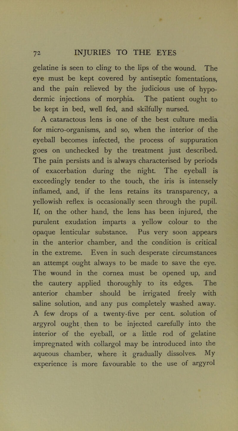 gelatine is seen to cling to the lips of the wound. The eye must be kept covered by antiseptic fomentations, and the pain relieved by the judicious use of hypo- dermic injections of morphia. The patient ought to be kept in bed, well fed, and skilfully nursed. A cataractous lens is one of the best culture media for micro-organisms, and so, when the interior of the eyeball becomes infected, the process of suppuration goes on unchecked by the treatment just described. The pain persists and is always characterised by periods of exacerbation during the night. The eyeball is exceedingly tender to the touch, the iris is intensely inflamed, and, if the lens retains its transparency, a yellowish reflex is occasionally seen through the pupil. If, on the other hand, the lens has been injured, the purulent exudation imparts a yellow colour to the opaque lenticular substance. Pus very soon appears in the anterior chamber, and the condition is critical in the extreme. Even in such desperate circumstances an attempt ought always to be made to save the eye. The wound in the cornea must be opened up, and the cautery applied thoroughly to its edges. The anterior chamber should be irrigated freely with saline solution, and any pus completely washed away. A few drops of a twenty-five per cent, solution of argyrol ought then to be injected carefully into the interior of the eyeball, or a little rod of gelatine impregnated with collargol may be introduced into the aqueous chamber, where it gradually dissolves. My experience is more favourable to the use of argyrol