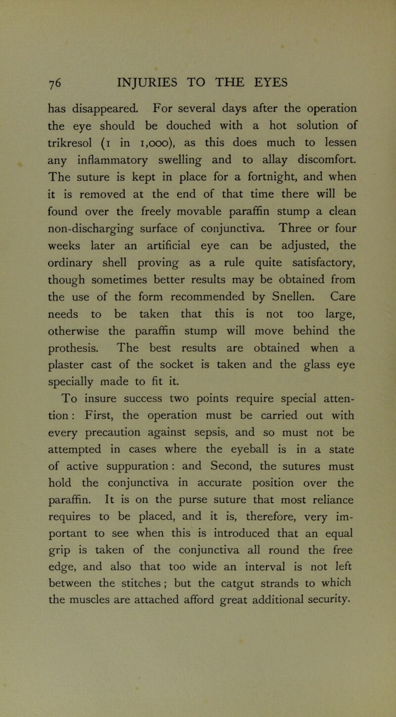has disappeared. For several days after the operation the eye should be douched with a hot solution of trikresol (i in i,ooo), as this does much to lessen any inflammatory swelling and to allay discomfort. The suture is kept in place for a fortnight, and when it is removed at the end of that time there will be found over the freely movable paraffin stump a clean non-discharging surface of conjunctiva. Three or four weeks later an artificial eye can be adjusted, the ordinary shell proving as a rule quite satisfactory, though sometimes better results may be obtained from the use of the form recommended by Snellen. Care needs to be taken that this is not too large, otherwise the paraffin stump will move behind the prothesis. The best results are obtained when a plaster cast of the socket is taken and the glass eye specially made to fit it. To insure success two points require special atten- tion : First, the operation must be carried out with every precaution against sepsis, and so must not be attempted in cases where the eyeball is in a state of active suppuration: and Second, the sutures must hold the conjunctiva in accurate position over the paraffin. It is on the purse suture that most reliance requires to be placed, and it is, therefore, very im- portant to see when this is introduced that an equal grip is taken of the conjunctiva all round the free edge, and also that too wide an interval is not left between the stitches; but the catgut strands to which the muscles are attached afford great additional security.