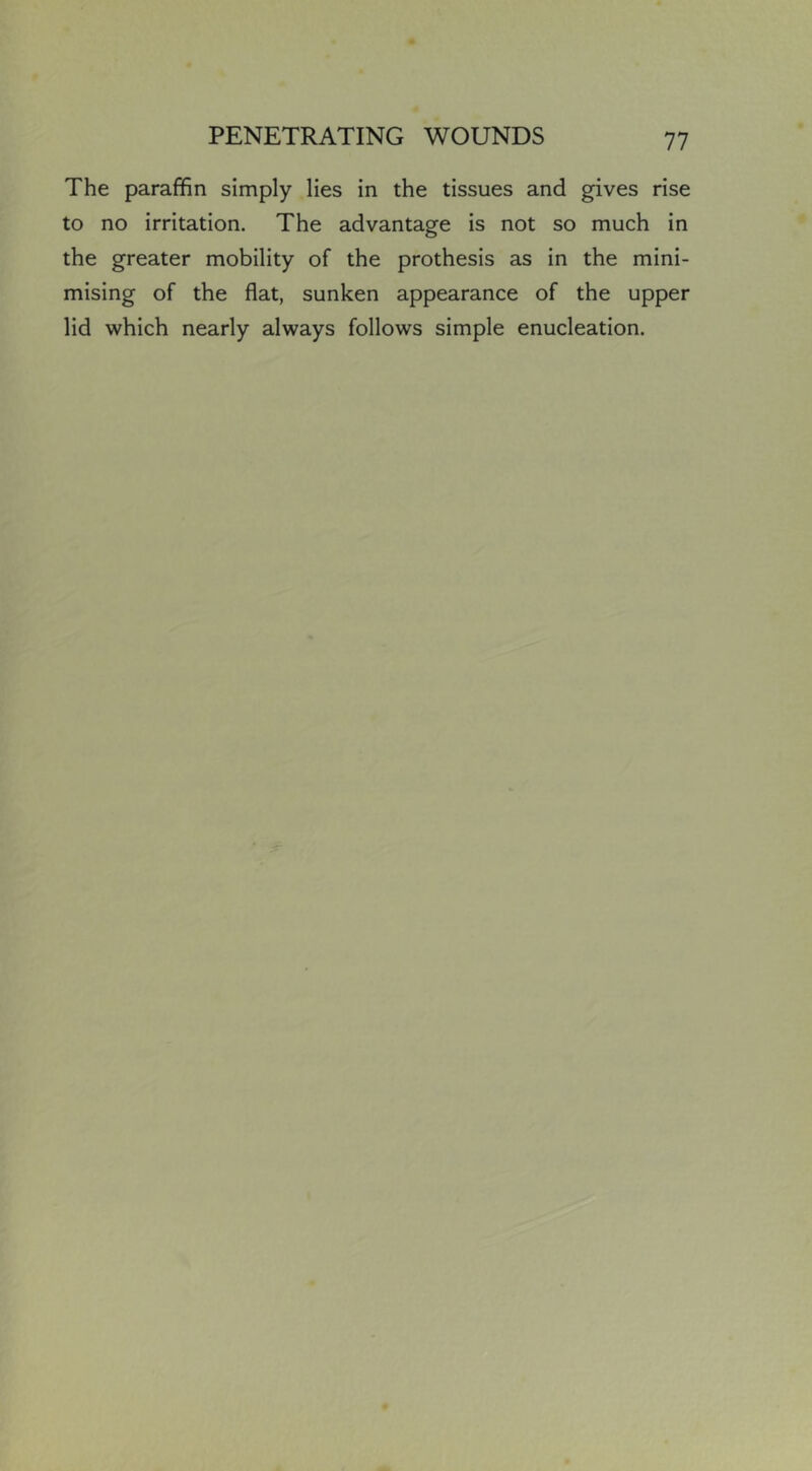 The paraffin simply lies in the tissues and gives rise to no irritation. The advantage is not so much in the greater mobility of the prothesis as in the mini- mising of the flat, sunken appearance of the upper lid which nearly always follows simple enucleation.