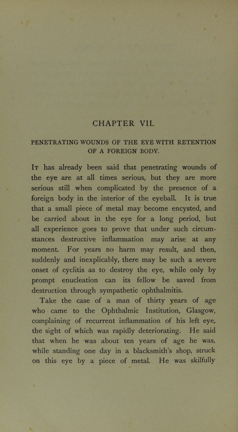 CHAPTER VII. PENETRATING WOUNDS OF THE EYE WITH RETENTION OF A FOREIGN BODY. It has already been said that penetrating wounds of the eye are at all times serious, but they are more serious still when complicated by the presence of a foreign body in the interior of the eyeball. It is true that a small piece of metal may become encysted, and be carried about in the eye for a long period, but all experience goes to prove that under such circum- stances destructive inflammation may arise at any moment. For years no harm may result, and then, suddenly and inexplicably, there may be such a severe onset of cyclitis as to destroy the eye, while only by prompt enucleation can its fellow be saved from destruction through sympathetic ophthalmitis. Take the case of a man of thirty years of age who came to the Ophthalmic Institution, Glasgow, complaining of recurrent inflammation of his left eye, the sight of which was rapidly deteriorating. He said that when he was about ten years of age he was, while standing one day in a blacksmith’s shop, struck on this eye by a piece of metal. He was skilfully