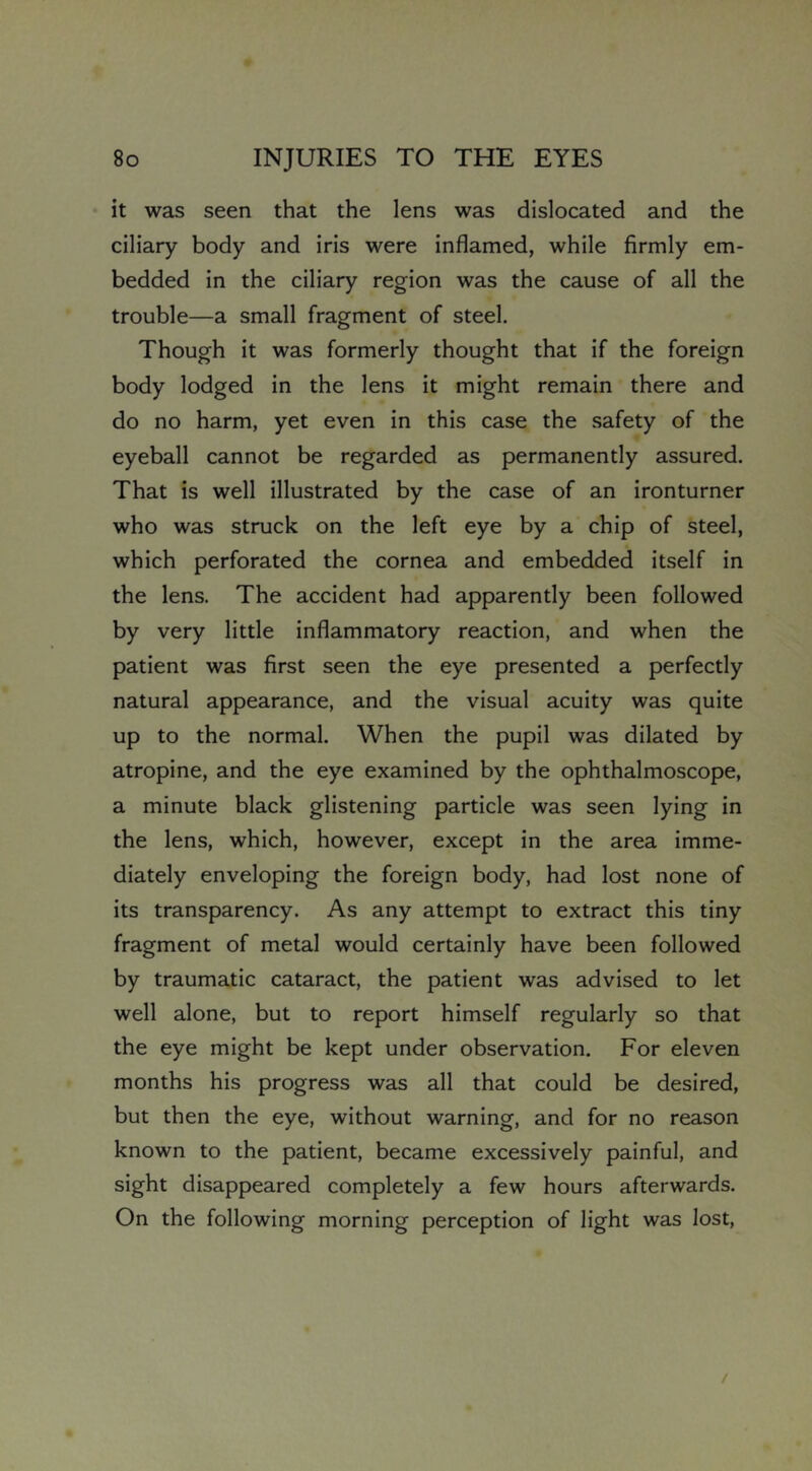 it was seen that the lens was dislocated and the ciliary body and iris were inflamed, while firmly em- bedded in the ciliary region was the cause of all the trouble—a small fragment of steel. Though it was formerly thought that if the foreign body lodged in the lens it might remain there and do no harm, yet even in this case the safety of the eyeball cannot be regarded as permanently assured. That is well illustrated by the case of an ironturner who was struck on the left eye by a chip of steel, which perforated the cornea and embedded itself in the lens. The accident had apparently been followed by very little inflammatory reaction, and when the patient was first seen the eye presented a perfectly natural appearance, and the visual acuity was quite up to the normal. When the pupil was dilated by atropine, and the eye examined by the ophthalmoscope, a minute black glistening particle was seen lying in the lens, which, however, except in the area imme- diately enveloping the foreign body, had lost none of its transparency. As any attempt to extract this tiny fragment of metal would certainly have been followed by traumatic cataract, the patient was advised to let well alone, but to report himself regularly so that the eye might be kept under observation. For eleven months his progress was all that could be desired, but then the eye, without warning, and for no reason known to the patient, became excessively painful, and sight disappeared completely a few hours afterwards. On the following morning perception of light was lost.