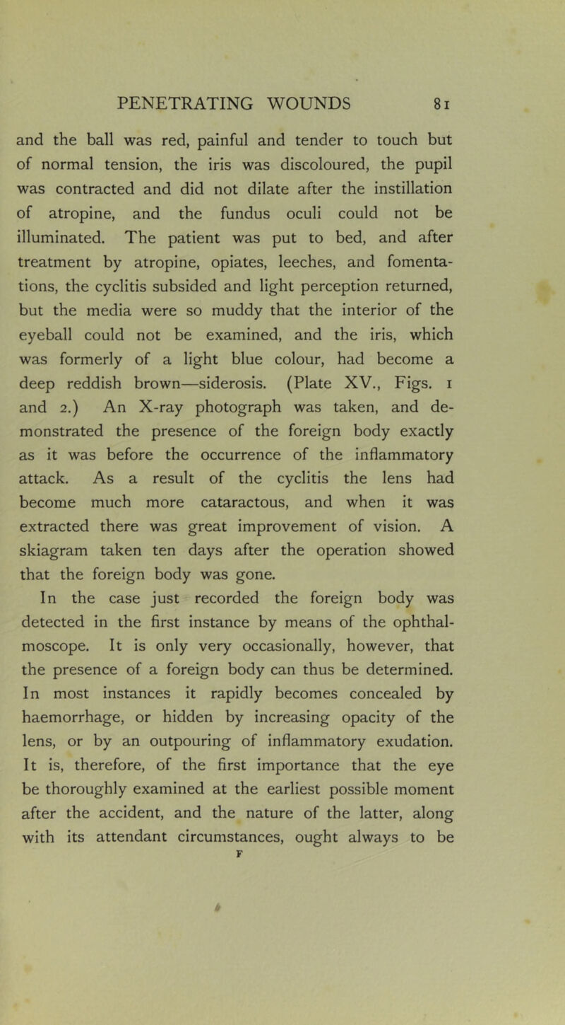 and the ball was red, painful and tender to touch but of normal tension, the iris was discoloured, the pupil was contracted and did not dilate after the instillation of atropine, and the fundus oculi could not be illuminated. The patient was put to bed, and after treatment by atropine, opiates, leeches, and fomenta- tions, the cyclitis subsided and light perception returned, but the media were so muddy that the interior of the eyeball could not be examined, and the iris, which was formerly of a light blue colour, had become a deep reddish brown—siderosis. (Plate XV., Figs, i and 2.) An X-ray photograph was taken, and de- monstrated the presence of the foreign body exactly as it was before the occurrence of the inflammatory attack. As a result of the cyclitis the lens had become much more cataractous, and when it was extracted there was great improvement of vision. A skiagram taken ten days after the operation showed that the foreign body was gone. In the case just recorded the foreign body was detected in the first instance by means of the ophthal- moscope. It is only very occasionally, however, that the presence of a foreign body can thus be determined. In most instances it rapidly becomes concealed by haemorrhage, or hidden by increasing opacity of the lens, or by an outpouring of inflammatory exudation. It is, therefore, of the first importance that the eye be thoroughly examined at the earliest possible moment after the accident, and the nature of the latter, along with its attendant circumstances, ought always to be