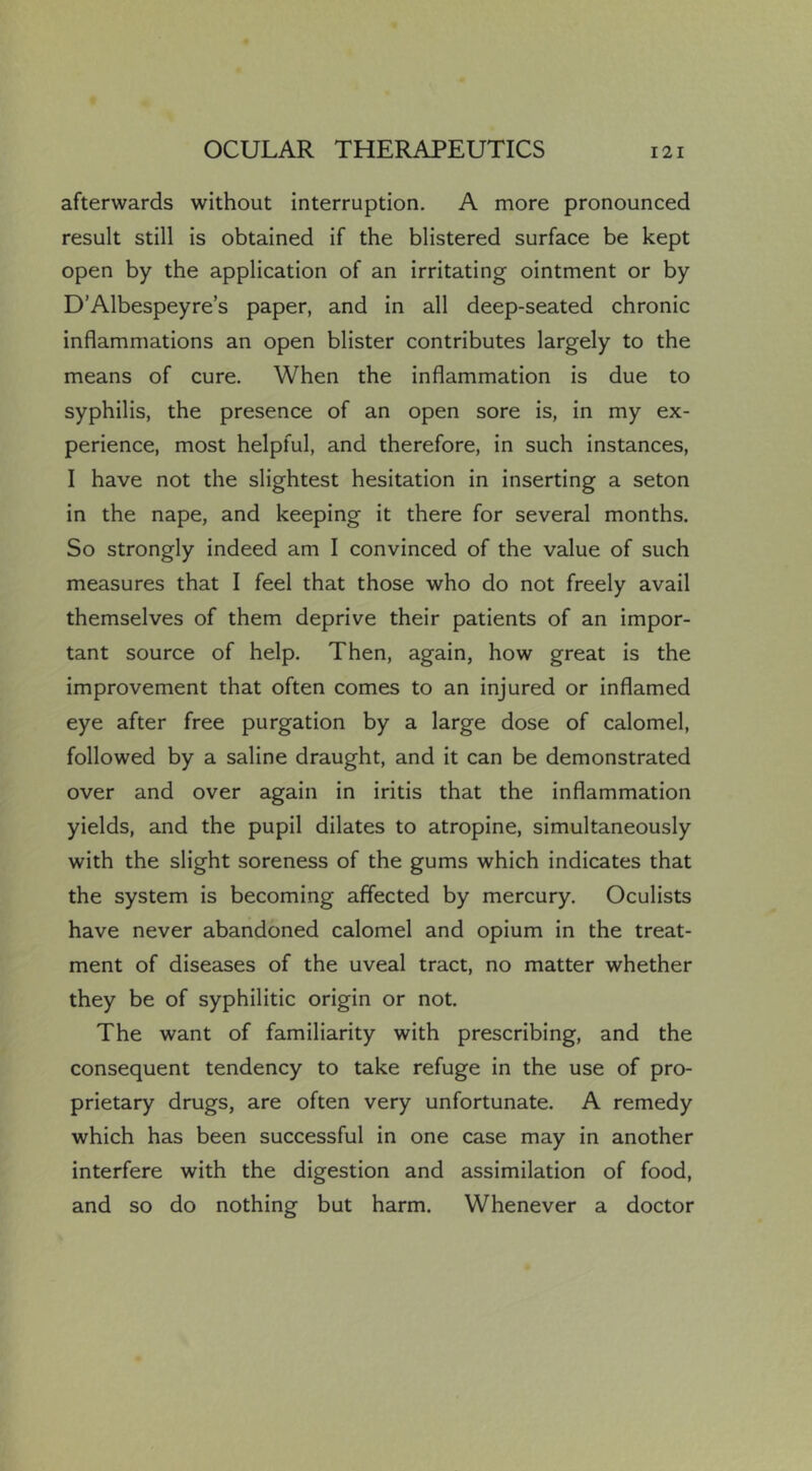 afterwards without interruption. A more pronounced result still is obtained if the blistered surface be kept open by the application of an irritating ointment or by D’Albespeyre’s paper, and in all deep-seated chronic inflammations an open blister contributes largely to the means of cure. When the inflammation is due to syphilis, the presence of an open sore is, in my ex- perience, most helpful, and therefore, in such instances, I have not the slightest hesitation in inserting a seton in the nape, and keeping it there for several months. So strongly indeed am I convinced of the value of such measures that I feel that those who do not freely avail themselves of them deprive their patients of an impor- tant source of help. Then, again, how great is the improvement that often comes to an injured or inflamed eye after free purgation by a large dose of calomel, followed by a saline draught, and it can be demonstrated over and over again in iritis that the inflammation yields, and the pupil dilates to atropine, simultaneously with the slight soreness of the gums which indicates that the system is becoming affected by mercury. Oculists have never abandoned calomel and opium in the treat- ment of diseases of the uveal tract, no matter whether they be of syphilitic origin or not. The want of familiarity with prescribing, and the consequent tendency to take refuge in the use of pro- prietary drugs, are often very unfortunate. A remedy which has been successful in one case may in another interfere with the digestion and assimilation of food, and so do nothing but harm. Whenever a doctor