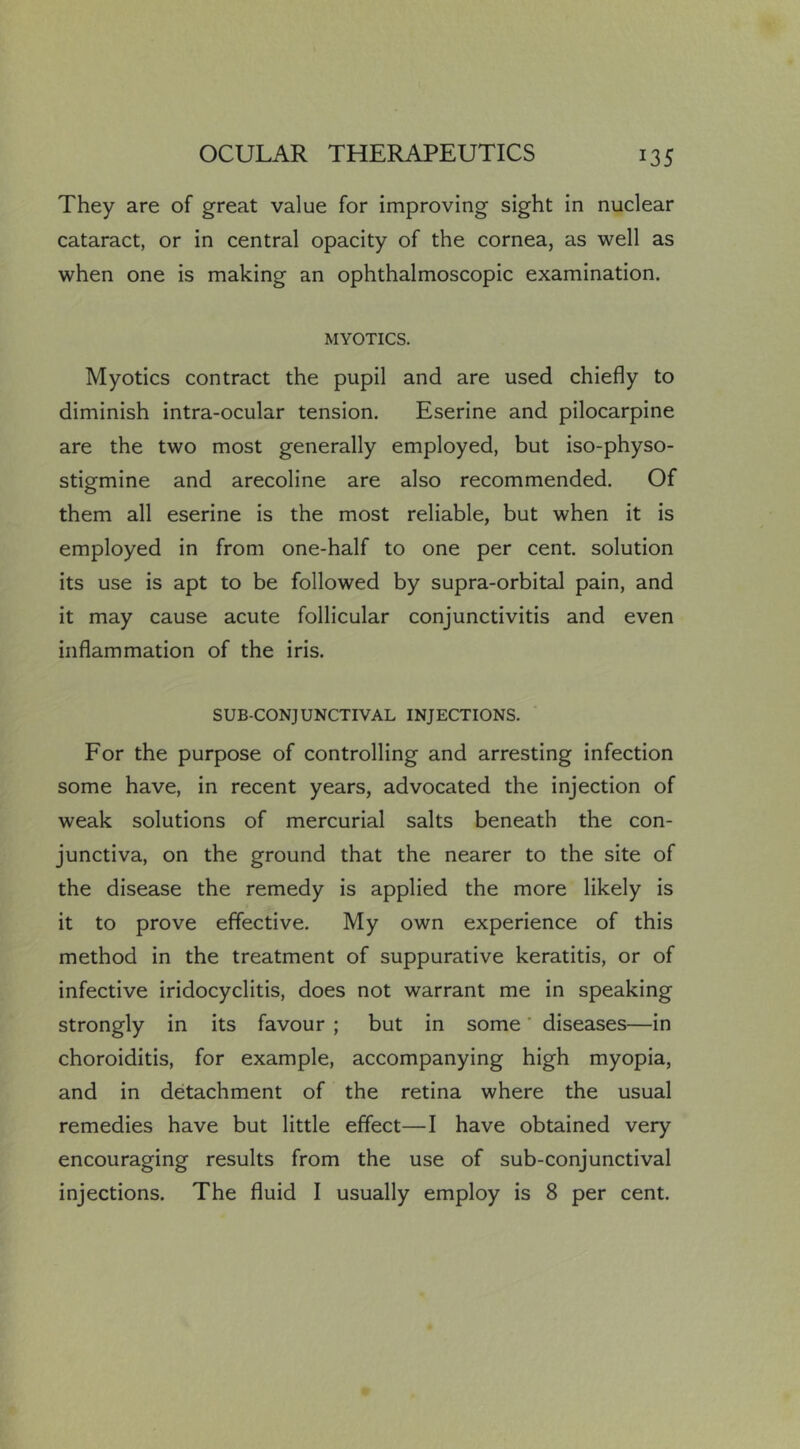 They are of great value for improving sight in nuclear cataract, or in central opacity of the cornea, as well as when one is making an ophthalmoscopic examination. MYOTICS. Myotics contract the pupil and are used chiefly to diminish intra-ocular tension. Eserine and pilocarpine are the two most generally employed, but iso-physo- stigmine and arecoline are also recommended. Of them all eserine is the most reliable, but when it is employed in from one-half to one per cent, solution its use is apt to be followed by supra-orbital pain, and it may cause acute follicular conjunctivitis and even inflammation of the iris. SUB-CONJUNCTIVAL INJECTIONS. For the purpose of controlling and arresting infection some have, in recent years, advocated the injection of weak solutions of mercurial salts beneath the con- junctiva, on the ground that the nearer to the site of the disease the remedy is applied the more likely is it to prove effective. My own experience of this method in the treatment of suppurative keratitis, or of infective iridocyclitis, does not warrant me in speaking strongly in its favour ; but in some' diseases—in choroiditis, for example, accompanying high myopia, and in detachment of the retina where the usual remedies have but little effect—I have obtained very encouraging results from the use of sub-conjunctival injections. The fluid I usually employ is 8 per cent.