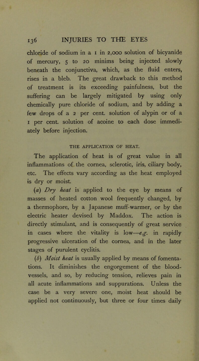 chloride of sodium in a i in 2,000 solution of bicyanide of mercury, 5 to 20 minims being injected slowly beneath the conjunctiva, which, as the fluid enters, rises in a bleb. The great drawback to this method of treatment is its exceeding painfulness, but the suffering can be largely mitigated by using only chemically pure chloride of sodium, and by adding a few drops of a 2 per cent, solution of alypin or of a I per cent, solution of acoine to each dose immedi- ately before injection. THE APPLICATION OF HEAT. The application of heat is of great value in all inflammations of the cornea, sclerotic, iris, ciliary body, etc. The effects vary according as the heat employed is dry or moist. (a) Dry heat is applied to the eye by means of masses of heated cotton wool frequently changed, by a thermophore, by a Japanese muff-warmer, or by the electric heater devised by Maddox. The action is directly stimulant, and is consequently of great service in cases where the vitality is low—e.g. in rapidly progressive ulceration of the cornea, and in the later stages of purulent cyclitis. {h) Moist heat is usually applied by means of fomenta- tions. It diminishes the engorgement of the blood- vessels, and so, by reducing tension, relieves pain in all acute inflammations and suppurations. Unless the case be a very severe one, moist heat should be applied not continuously, but three or four times daily