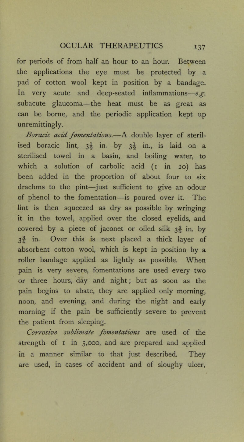 for periods of from half an hour to an hour. Between the applications the eye must be protected by a pad of cotton wool kept in position by a bandage. In very acute and deep-seated inflammations—e.g. subacute glaucoma—the heat must be as great as can be borne, and the periodic application kept up unremittingly. Boracic acid fomentations.—A double layer of steril- ised boracic lint, 3^ in. by in., is laid on a sterilised towel in a basin, and boiling water, to which a solution of carbolic acid (i in 20) has been added in the proportion of about four to six drachms to the pint—^just sufficient to give an odour of phenol to the fomentation—is poured over it. The lint is then squeezed as dry as possible by wringing it in the towel, applied over the closed eyelids, and covered by a piece of jaconet or oiled silk 3! in. by 3f in. Over this is next placed a thick layer of absorbent cotton wool, which is kept in position by a roller bandage applied as lightly as possible. When pain is very severe, fomentations are used every two or three hours, day and night; but as soon as the pain begins to abate, they are applied only morning, noon, and evening, and during the night and early morning if the pain be sufficiently severe to prevent the patient from sleeping. Corrosive sublimate fomentations are used of the strength of i in 5,000, and are prepared and applied in a manner similar to that just described. They are used, in cases of accident and of sloughy ulcer.