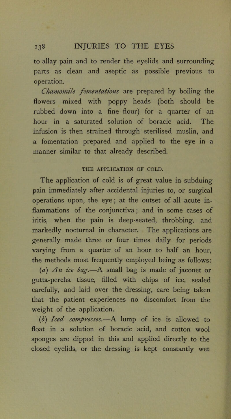 to allay pain and to render the eyelids and surrounding parts as clean and aseptic as possible previous to operation. Chamomile fomentations are prepared by boiling the flowers mixed with poppy heads (both should be rubbed down into a fine flour) for a quarter of an hour in a saturated solution of boracic acid. The infusion is then strained through sterilised muslin, and a fomentation prepared and applied to the eye in a manner similar to that already described. THE APPLICATION OF COLD. The application of cold is of great value in subduing pain immediately after accidental injuries to, or surgical operations upon, the eye; at the outset of all acute in- flammations of the conjunctiva; and in some cases of iritis, when the pain is deep-seated, throbbing, and markedly nocturnal in character. The applications are generally made three or four times daily for periods varying from a quarter of an hour to half an hour, the methods most frequently employed being as follows: {a) An ice bag.—A small bag is made of jaconet or gutta-percha tissue, filled with chips of ice, sealed carefully, and laid over the dressing, care being taken that the patient experiences no discomfort from the weight of the application. {f) Iced compresses.—A lump of ice is allowed to float in a solution of boracic acid, and cotton wool sponges are dipped in this and applied directly to the closed eyelids, or the dressing is kept constantly wet