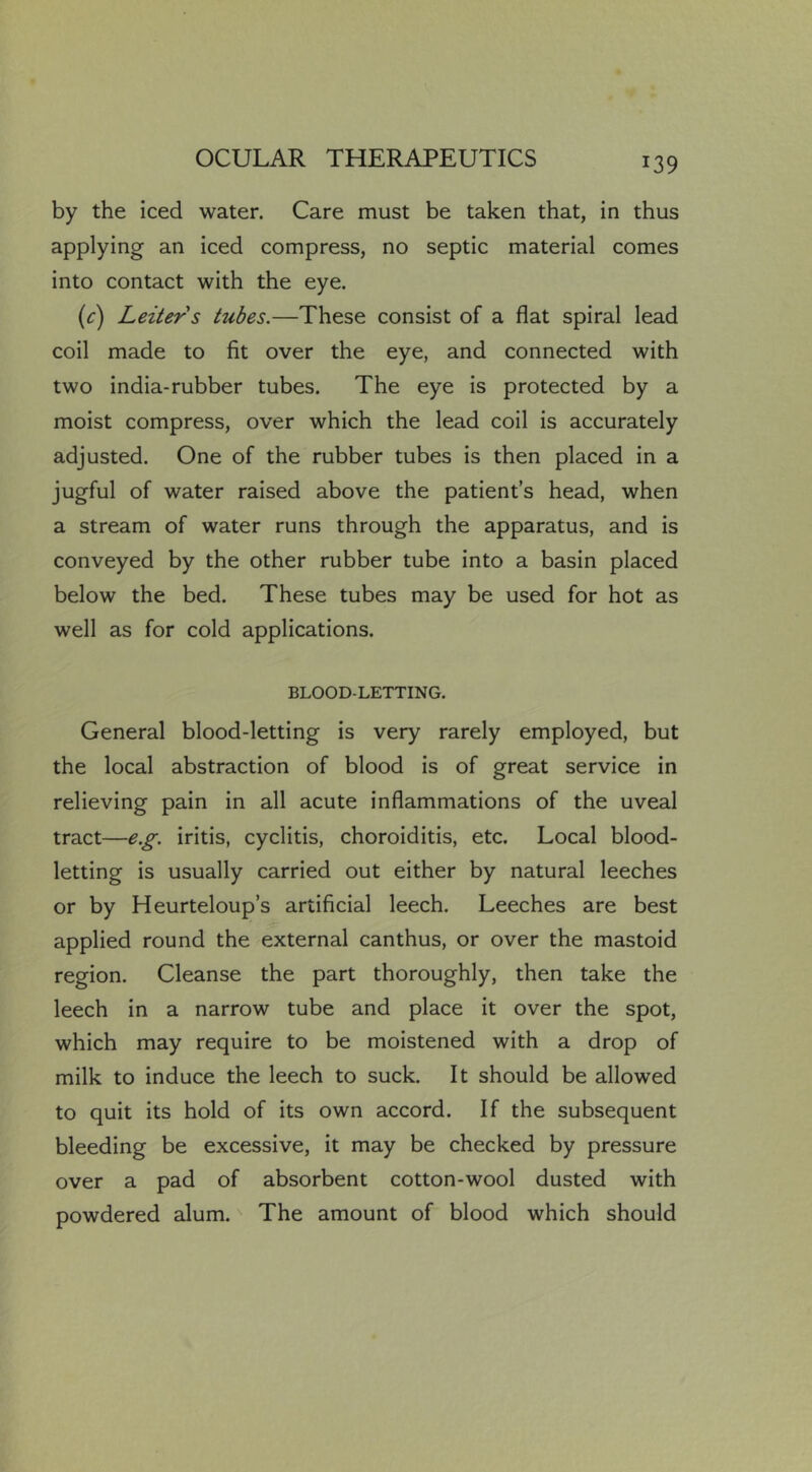 by the iced water. Care must be taken that, in thus applying an iced compress, no septic material comes into contact with the eye. (c) Leiters tubes.—These consist of a flat spiral lead coil made to fit over the eye, and connected with two india-rubber tubes. The eye is protected by a moist compress, over which the lead coil is accurately adjusted. One of the rubber tubes is then placed in a jugful of water raised above the patient’s head, when a stream of water runs through the apparatus, and is conveyed by the other rubber tube into a basin placed below the bed. These tubes may be used for hot as well as for cold applications. BLOOD-LETTING. General blood-letting is very rarely employed, but the local abstraction of blood is of great service in relieving pain in all acute inflammations of the uveal tract—e.g. iritis, cyclitis, choroiditis, etc. Local blood- letting is usually carried out either by natural leeches or by Heurteloup’s artificial leech. Leeches are best applied round the external canthus, or over the mastoid region. Cleanse the part thoroughly, then take the leech in a narrow tube and place it over the spot, which may require to be moistened with a drop of milk to induce the leech to suck. It should be allowed to quit its hold of its own accord. If the subsequent bleeding be excessive, it may be checked by pressure over a pad of absorbent cotton-wool dusted with powdered alum.' The amount of blood which should