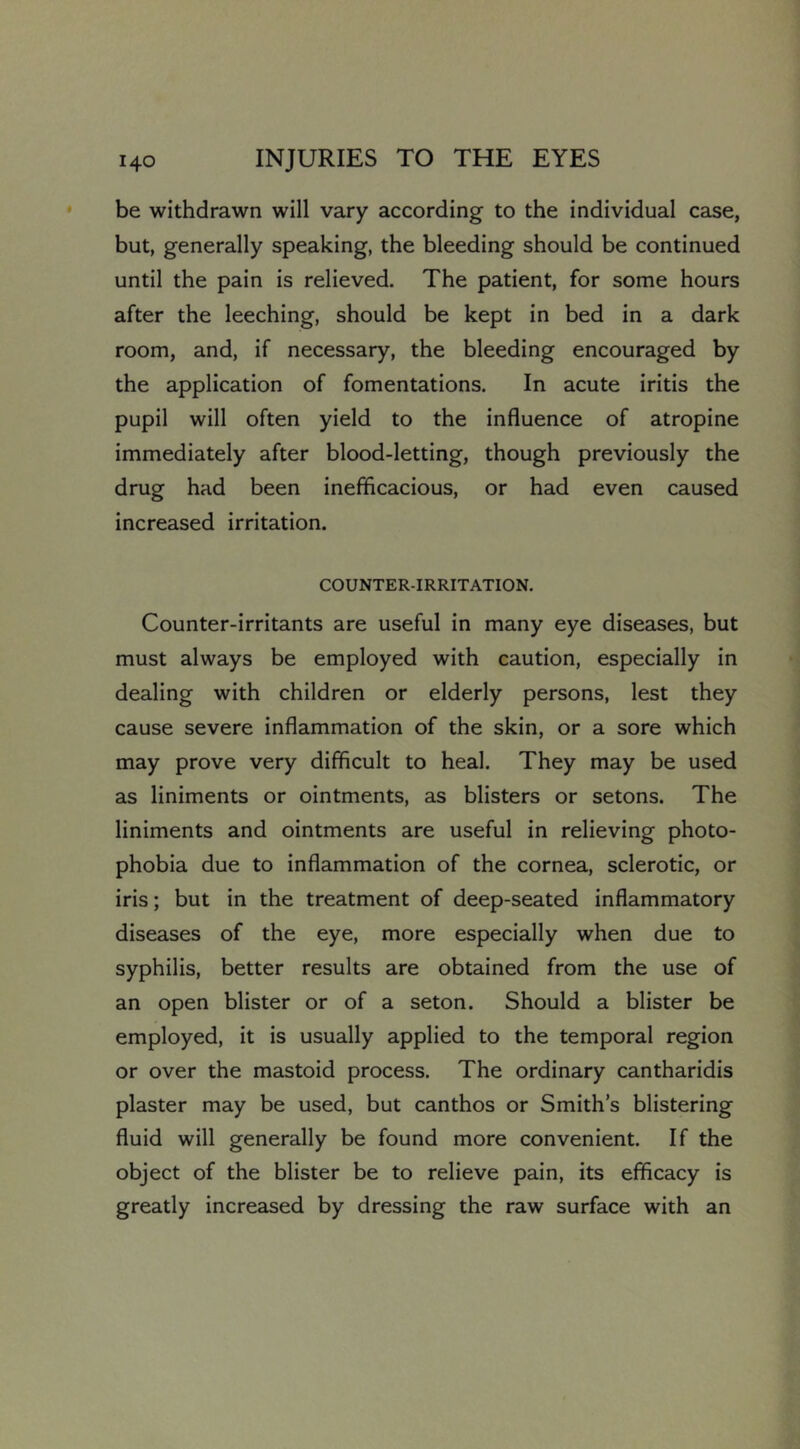 be withdrawn will vary according to the individual case, but, generally speaking, the bleeding should be continued until the pain is relieved. The patient, for some hours after the leeching, should be kept in bed in a dark room, and, if necessary, the bleeding encouraged by the application of fomentations. In acute iritis the pupil will often yield to the influence of atropine immediately after blood-letting, though previously the drug had been inefficacious, or had even caused increased irritation. COUNTER-IRRITATION. Counter-irritants are useful in many eye diseases, but must always be employed with caution, especially in dealing with children or elderly persons, lest they cause severe inflammation of the skin, or a sore which may prove very difficult to heal. They may be used as liniments or ointments, as blisters or setons. The liniments and ointments are useful in relieving photo- phobia due to inflammation of the cornea, sclerotic, or iris; but in the treatment of deep-seated inflammatory diseases of the eye, more especially when due to syphilis, better results are obtained from the use of an open blister or of a seton. Should a blister be employed, it is usually applied to the temporal region or over the mastoid process. The ordinary cantharidis plaster may be used, but canthos or Smith’s blistering fluid will generally be found more convenient. If the object of the blister be to relieve pain, its efficacy is greatly increased by dressing the raw surface with an