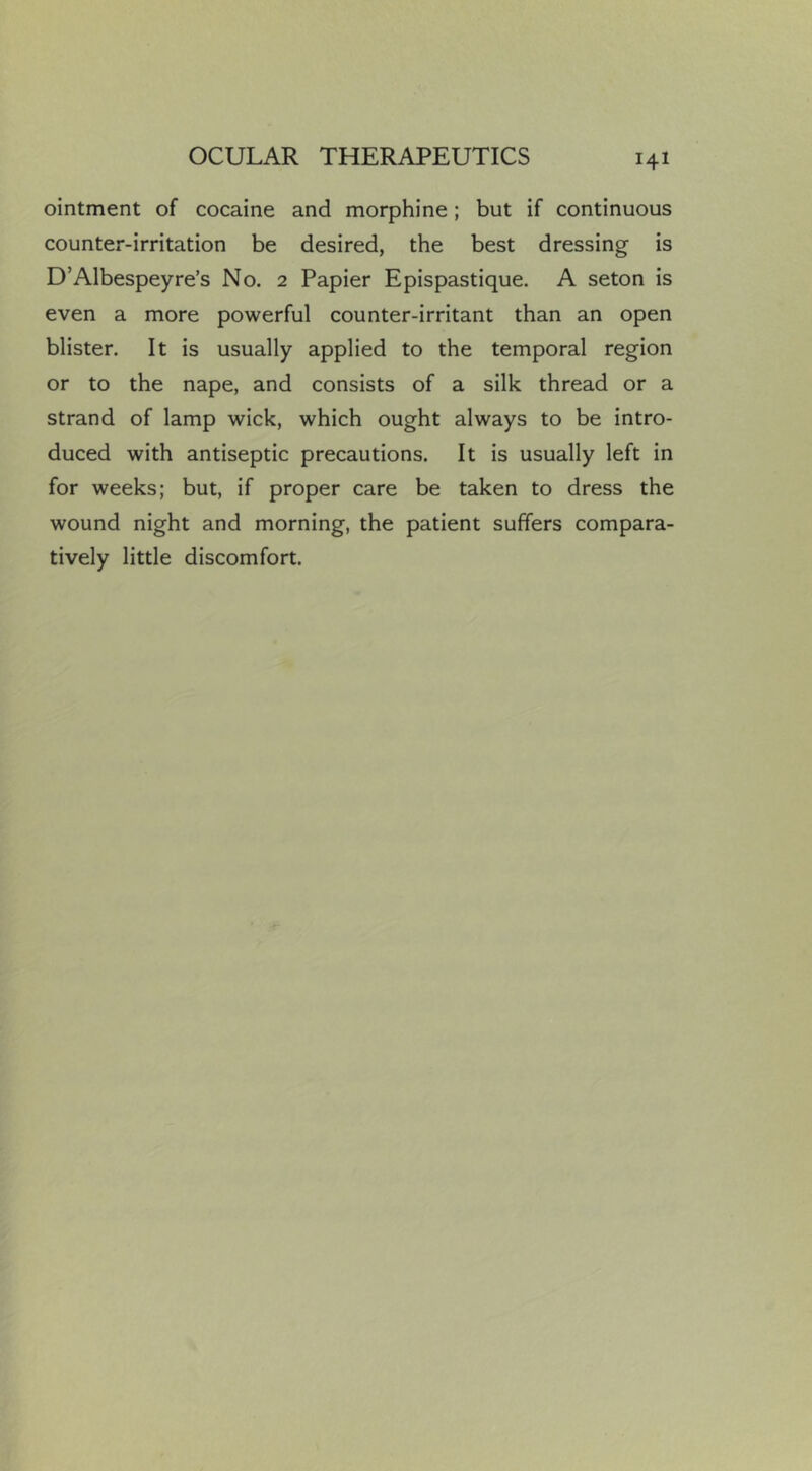 ointment of cocaine and morphine; but if continuous counter-irritation be desired, the best dressing is D’Albespeyre’s No. 2 Papier Epispastique. A seton is even a more powerful counter-irritant than an open blister. It is usually applied to the temporal region or to the nape, and consists of a silk thread or a strand of lamp wick, which ought always to be intro- duced with antiseptic precautions. It is usually left in for weeks; but, if proper care be taken to dress the wound night and morning, the patient suffers compara- tively little discomfort.