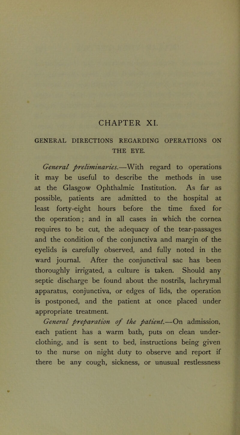 CHAPTER XI. GENERAL DIRECTIONS REGARDING OPERATIONS ON THE EYE. General preliminaries,—With regard to operations it may be useful to describe the methods in use at the Glasgow Ophthalmic Institution. As far as possible, patients are admitted to the hospital at least forty-eight hours before the time fixed for the operation; and in all cases in which the cornea requires to be cut, the adequacy of the tear-passages and the condition of the conjunctiva and margin of the eyelids is carefully observed, and fully noted in the ward journal. After the conjunctival sac has been thoroughly irrigated, a culture is taken. Should any septic discharge be found about the nostrils, lachrymal apparatus, conjunctiva, or edges of lids, the operation is postponed, and the patient at once placed under appropriate treatment. General preparation of the patient.—On admission, each patient has a warm bath, puts on clean under- clothing, and is sent to bed, instructions being given to the nurse on night duty to observe and report if there be any cough, sickness, or unusual restlessness