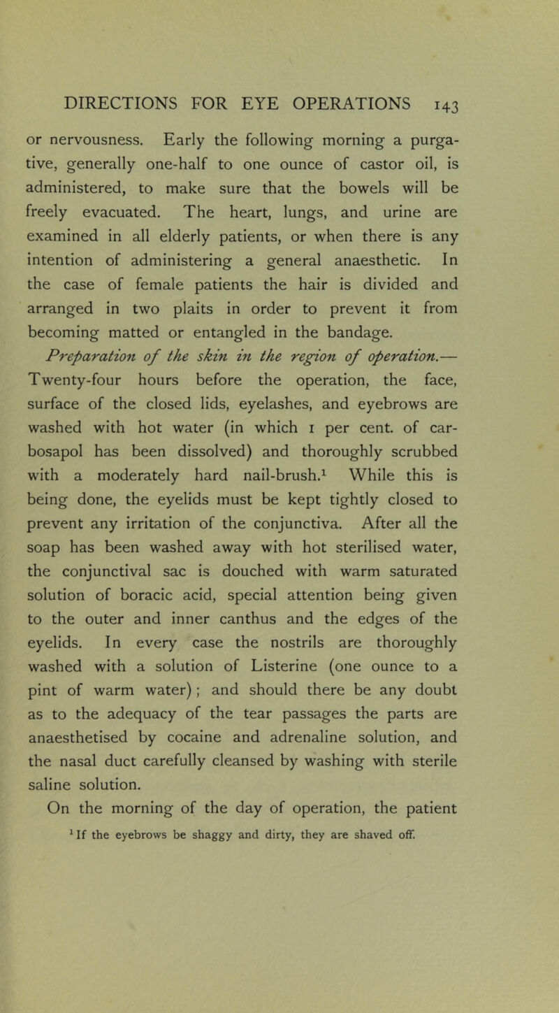 or nervousness. Early the following morning a purga- tive, generally one-half to one ounce of castor oil, is administered, to make sure that the bowels will be freely evacuated. The heart, lungs, and urine are examined in all elderly patients, or when there is any intention of administering a general anaesthetic. In the case of female patients the hair is divided and arranged in two plaits in order to prevent it from becoming matted or entangled in the bandage. Preparation of the skin in the region of operation.— Twenty-four hours before the operation, the face, surface of the closed lids, eyelashes, and eyebrows are washed with hot water (in which i per cent, of car- bosapol has been dissolved) and thoroughly scrubbed with a moderately hard nail-brush.^ While this is being done, the eyelids must be kept tightly closed to prevent any irritation of the conjunctiva. After all the soap has been washed away with hot sterilised water, the conjunctival sac is douched with warm saturated solution of boracic acid, special attention being given to the outer and inner canthus and the edges of the eyelids. In every case the nostrils are thoroughly washed with a solution of Listerine (one ounce to a pint of warm water); and should there be any doubt as to the adequacy of the tear passages the parts are anaesthetised by cocaine and adrenaline solution, and the nasal duct carefully cleansed by washing with sterile saline solution. On the morning of the day of operation, the patient ^ If the eyebrows be shaggy and dirty, they are shaved off.