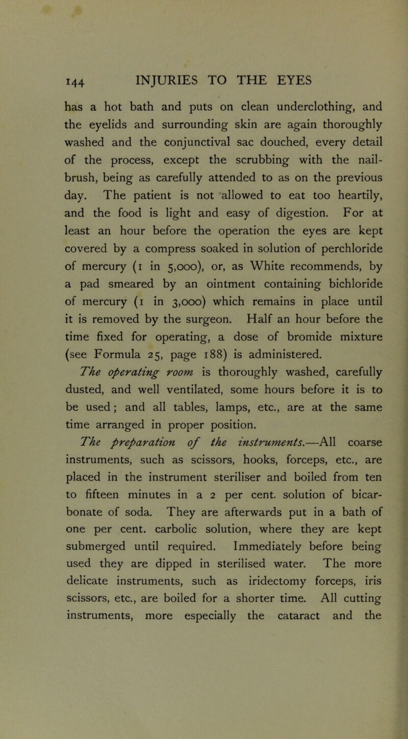 has a hot bath and puts on clean underclothing, and the eyelids and surrounding skin are again thoroughly washed and the conjunctival sac douched, every detail of the process, except the scrubbing with the nail- brush, being as carefully attended to as on the previous day. The patient is not allowed to eat too heartily, and the food is light and easy of digestion. For at least an hour before the operation the eyes are kept covered by a compress soaked in solution of perchloride of mercury (i in 5,000), or, as White recommends, by a pad smeared by an ointment containing bichloride of mercury (i in 3,000) which remains in place until it is removed by the surgeon. Half an hour before the time fixed for operating, a dose of bromide mixture (see Formula 25, page 188) is administered. The operating room is thoroughly washed, carefully dusted, and well ventilated, some hours before it is to be used; and all tables, lamps, etc., are at the same time arranged in proper position. The preparation of the instruments.—All coarse instruments, such as scissors, hooks, forceps, etc., are placed in the instrument steriliser and boiled from ten to fifteen minutes in a 2 per cent, solution of bicar- bonate of soda. They are afterwards put in a bath of one per cent, carbolic solution, where they are kept submerged until required. Immediately before being used they are dipped in sterilised water. The more delicate instruments, such as iridectomy forceps, iris scissors, etc., are boiled for a shorter time. All cutting instruments, more especially the cataract and the