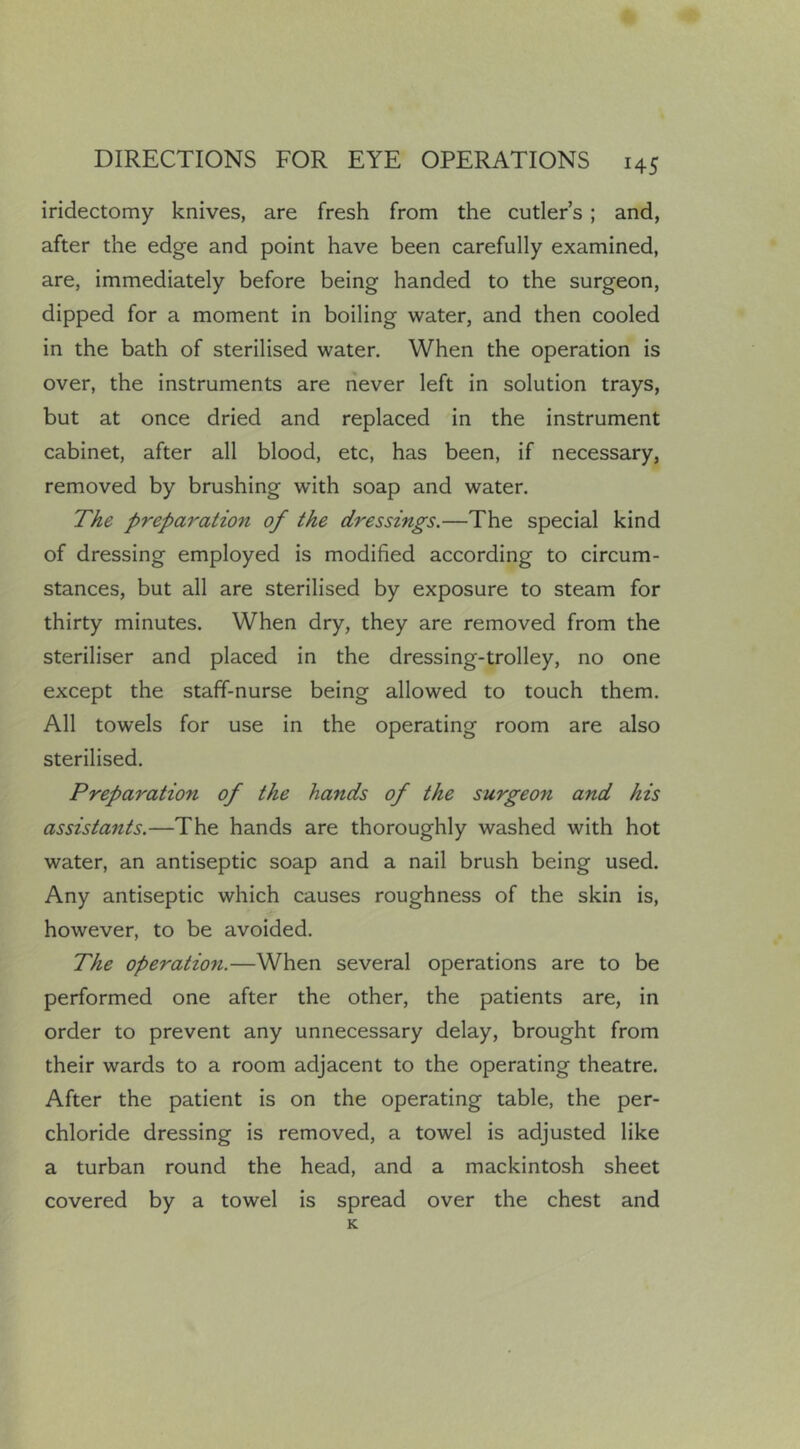 iridectomy knives, are fresh from the cutler’s; and, after the edge and point have been carefully examined, are, immediately before being handed to the surgeon, dipped for a moment in boiling water, and then cooled in the bath of sterilised water. When the operation is over, the instruments are never left in solution trays, but at once dried and replaced in the instrument cabinet, after all blood, etc, has been, if necessary, removed by brushing with soap and water. The preparation of the dressings.—The special kind of dressing employed is modified according to circum- stances, but all are sterilised by exposure to steam for thirty minutes. When dry, they are removed from the steriliser and placed in the dressing-trolley, no one except the staff-nurse being allowed to touch them. All towels for use in the operating room are also sterilised. Preparation of the hands of the surgeon and his assistants.—The hands are thoroughly washed with hot water, an antiseptic soap and a nail brush being used. Any antiseptic which causes roughness of the skin is, however, to be avoided. The operation.—When several operations are to be performed one after the other, the patients are, in order to prevent any unnecessary delay, brought from their wards to a room adjacent to the operating theatre. After the patient is on the operating table, the per- chloride dressing is removed, a towel is adjusted like a turban round the head, and a mackintosh sheet covered by a towel is spread over the chest and