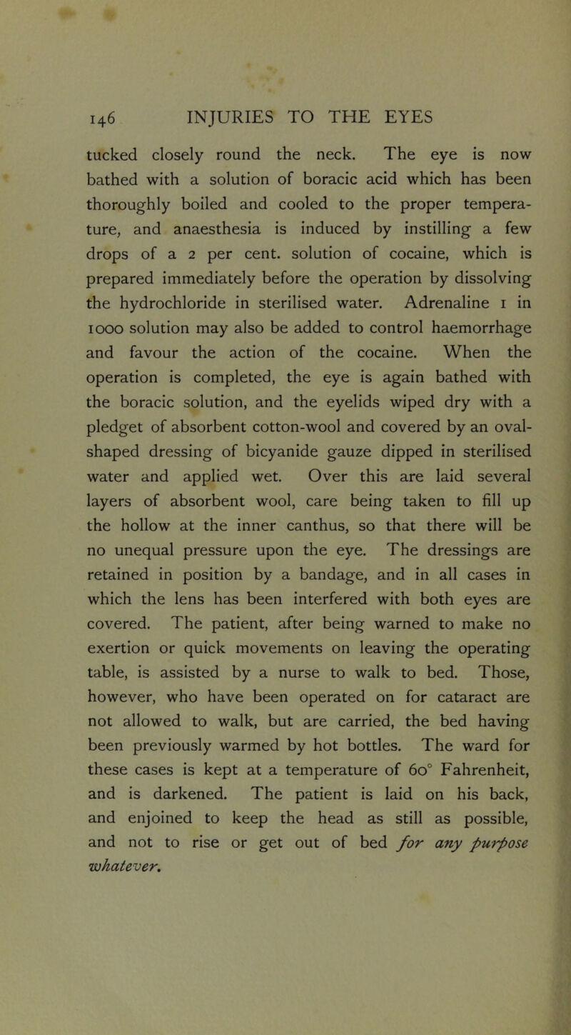 tucked closely round the neck. The eye is now bathed with a solution of boracic acid which has been thoroughly boiled and cooled to the proper tempera- ture, and anaesthesia is induced by instilling a few drops of a 2 per cent, solution of cocaine, which is prepared immediately before the operation by dissolving the hydrochloride in sterilised water. Adrenaline i in 1000 solution may also be added to control haemorrhage and favour the action of the cocaine. When the operation is completed, the eye is again bathed with the boracic solution, and the eyelids wiped dry with a pledget of absorbent cotton-wool and covered by an oval- shaped dressing of bicyanide gauze dipped in sterilised water and applied wet. Over this are laid several layers of absorbent wool, care being taken to fill up the hollow at the inner canthus, so that there will be no unequal pressure upon the eye. The dressings are retained in position by a bandage, and in all cases in which the lens has been interfered with both eyes are covered. The patient, after being warned to make no exertion or quick movements on leaving the operating table, is assisted by a nurse to walk to bed. Those, however, who have been operated on for cataract are not allowed to walk, but are carried, the bed having been previously warmed by hot bottles. The ward for these cases is kept at a temperature of 60° Fahrenheit, and is darkened. The patient is laid on his back, and enjoined to keep the head as still as possible, and not to rise or get out of bed for any purpose whatever.