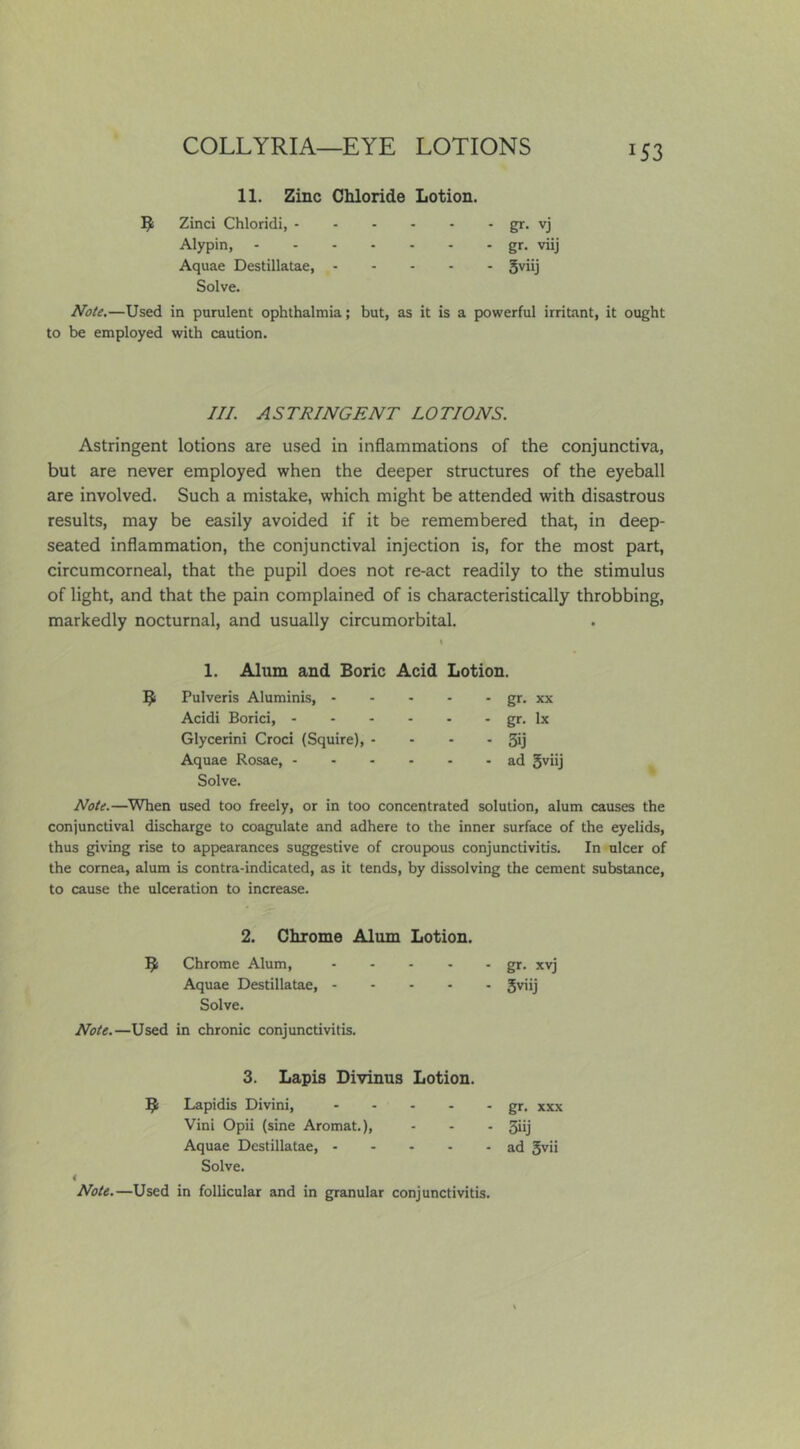 11. Zinc Chloride Lotion. Zinci Chloridi, - Alypin, gr- vj gr. viij 5viij Aquae Destillatae, Solve. Note,—Used in purulent ophthalmia; but, as it is a powerful irritant, it ought to be employed with caution. III. ASTRINGENT LOTIONS. Astringent lotions are used in inflammations of the conjunctiva, but are never employed when the deeper structures of the eyeball are involved. Such a mistake, which might be attended with disastrous results, may be easily avoided if it be remembered that, in deep- seated inflammation, the conjunctival injection is, for the most part, circumcorneal, that the pupil does not re-act readily to the stimulus of light, and that the pain complained of is characteristically throbbing, markedly nocturnal, and usually circumorbital. 1. Alum and Boric Acid Lotion. B Pulveris Aluminis, - Acidi Borici, - - - Glycerini Croci (Squire), - Aquae Rosae, - gr. XX gr. lx 3ij ad 5viij Solve. Note.—When used too freely, or in too concentrated solution, alum causes the conjunctival discharge to coagulate and adhere to the inner surface of the eyelids, thus giving rise to appearances suggestive of croupous conjunctivitis. In ulcer of the cornea, alum is contra-indicated, as it tends, by dissolving the cement substance, to cause the ulceration to increase. 2. Chrome Alum Lotion. B Chrome Alum, Aquae Destillatae, - Solve. Note.—Used in chronic conjunctivitis. - gr. xvj ■ 5viij 3. Lapis Divinus Lotion. B Lapidis Divini, Vini Opii (sine Aromat.), Aquae Destillatae, - gr. XXX Solve. Note.—Used in follicular and in granular conjunctivitis.