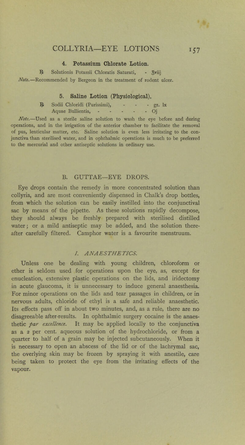 4. Potassium Chlorate Lotion. Solutionis Potassii Chloratis Saturati, - Note.—Recommended by Bergeon in the treatment of rodent ulcer. 5. Saline Lotion (Physiological). ^ Sodii Chloridi (Purissimi), - - - gr. lx Aquae Bullientis, Oj Note.—Used as a sterile saline solution to wash the eye before and during operations, and in the irrigation of the anterior chamber to facilitate the removal of pus, lenticular matter, etc. Saline solution is even less irritating to the con- junctiva than sterilised water, and in ophthalmic operations is much to be preferred to the mercurial and other antiseptic solutions in ordinary use. B. GUTTAE—EYE DROPS. Eye drops contain the remedy in more concentrated solution than collyria, and are most conveniently dispensed in Chalk’s drop bottles, from which the solution can be easily instilled into the conjunctival sac by means of the pipette. As these solutions rapidly decompose, they should always be freshly prepared with sterilised distilled water; or a mild antiseptic may be added, and the solution there- after carefully filtered. Camphor water is a favourite menstruum. I. ANAESTHETICS. Unless one be dealing with young children, chloroform or ether is seldom used for operations upon the eye, as, except for enucleation, extensive plastic operations on the lids, and iridectomy in acute glaucoma, it is unnecessary to induce general anaesthesia. For minor operations on the lids and tear passages in children, or in nervous adults, chloride of ethyl is a safe and reliable anaesthetic. Its effects pass off in about two minutes, and, as a rule, there are no disagreeable after-results. In ophthalmic surgery cocaine is the anaes- thetic par excellence. It may be applied locally to the conjunctiva as a 2 per cent, aqueous solution of the hydrochloride, or from a quarter to half of a grain may be injected subcutaneously. When it is necessary to open an abscess of the lid or of the lachrymal sac, the overlying skin may be frozen by spraying it with anestile, care being taken to protect the eye from the irritating effects of the vapour.