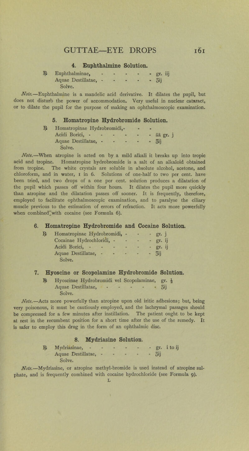 4. Euphthalmine Solution. ^ Euphthalminae, - - - - - gr. iij Aquae Destillatae, 3ij Solve. JVd/g.—Euphthalmine is a mandelic acid derivative. It dilates the pupil, but does not disturb the power of accommodation. Very useful in nuclear cataract, or to dilate the pupil for the purpose of making an ophthalmoscopic examination. 5. Homatropine Hydrobromide Solution. Homatropinae Hydrobromidi,- Acidi Borici, ^ gr. j Aquae Destillatae, 3ij Solve. //ote.—When atropine is acted on by a mild alkali it breaks up into tropic acid and tropine. Homatropine hydrobromide is a salt of an alkaloid obtained from tropine. The white crystals are soluble in absolute alcohol, acetone, and chloroform, and in water, i in 6. Solutions of one-half to two per cent, have been tried, and two drops of a one per cent, solution produces a dilatation of the pupil which passes off within four hours. It dilates the pupil more quickly than atropine and the dilatation passes off sooner. It is frequently, therefore, employed to facilitate ophthalmoscopic examination, and to paralyse the ciliary muscle previous to the estimation of errors of refraction. It acts more powerfully when combined^with cocaine (see Formula 6). 6. Homatropine Hydrobromide and Cocaine Solution. Homatropinae Hydrobromidi, - - j Cocainae Hydrochloridi, - - gr- ij Acidi Borici, - gr- ij Aquae Destillatae, - - - - - 3ij Solve. 7. Hyoscine or Scopolamine Hydrobromide Solution. Hyoscinae Hydrobromidi vel Scopolaminae, gr. ^ Aquae Destillatae, SU Solve. A^ote.—Acts more powerfully than atropine upon old iritic adhesions; but, being very poisonous, it must be cautiously employed, and the lachrymal passages should be compressed for a few minutes after instillation. The patient ought to be kept at rest in the recumbent position for a short time after the use of the remedy. It is safer to employ this drug in the form of an ophthalmic disc. 8. Mydriasine Solution. ^ Mydriasinae, gr. i to ij Aquae Destillatae, 5y Solve. Note.—Mydriasine, or atropine methyl-bromide is used instead of atropine sul- phate, and is frequently combined with cocaine hydrochloride (see Formula 9). L