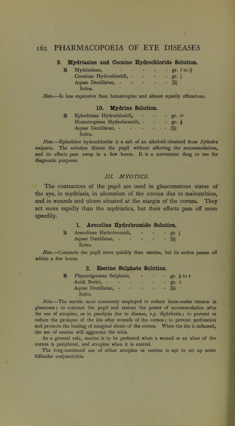 9. Mydriasine and Cocaine Hydrochloride Solution. Mydriasinae, gr. i to ij Cocainae Hydrochloridi, - - - • gr- j Aquae Destillatae, 3ij Solve. Note.—Is less expensive than homatropine and almost equally efficacious. 10. Mydrine Solution. Ephedrinae Hydrochloridi, - - - gr* iv Homatropinae Hy^robromidi, - - - gr. 4 Aquae Destillatae, 5ij Solve. Note.—Ephedrine hydrochloride is a salt of an alkaloid obtained from Ephedra vulgaris. The solution dilates the pupil without affecting the accommodation, and its effects pass away in a few hours. It is a convenient drug to use for diagnostic purposes. III. MYOTICS. The contractors of the pupil are used in glaucomatous states of the eye, in mydriasis, in ulceration of the cornea due to malnutrition, and in wounds and ulcers situated at the margin of the cornea. They act more rapidly than the mydriatics, but their effects pass off more speedily. 1. Arecoline Hydrobromide Solution. Arecolinae Hydrobromidi, - - - gr. j Aquae Destillatae, 30 Solve. Note.—Contracts the pupil more quickly than eserine, but its action passes off within a few hours. 2. Eserine Sulphate Solution. R Physostigminae Sulphatis, - - - gr. 4 to I Acidi Borici, gr* l Aquae Destillatae, 3ii Solve. Note.—The myotic most commonly employed to reduce intra-ocular tension in glaucoma; to contract the pupil and restore the power of accommodation after the use of atropine, or in paralysis due to disease, e.g. diphtheria; to prevent or reduce the prolapse of the iris after wounds of the cornea; to prevent perforation and promote the healing of marginal ulcers of the cornea. When the iris is inflamed, the use of eserine will aggravate the iritis. As a general rule, eserine is to be preferred when a wound or an ulcer of the cornea is peripheral, and atropine when it is central. The long-continued use of either atropine or eserine is apt to set up acute follicular conjunctivitis.