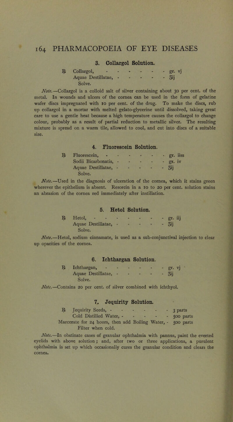 3. Collargol Solution. ^ Collargol, gr- vj Aquae Destillatae, 3ij Solve. Note.—Collargol is a colloid salt of silver containing about 30 per cent, of the metal. In wounds and ulcers of the cornea can be used in the form of gelatine wafer discs impregnated with 10 per cent, of the drug. To make the discs, rub up collargol in a mortar with melted gelato-glycerine until dissolved, taking great care to use a gentle heat because a high temperature causes the collargol to change colour, probably as a result of partial reduction to metallic silver. The resulting mixture is spread on a warm tile, allowed to cool, and cut into discs of a suitable size. 4. Fluorescein Solution. ^ Fluorescein, gr. iiss Sodii Bicarbonatis, gr, iv Aquae Destillatae, 3ij Solve. Note.—Used in the diagnosis of ulceration of the cornea, which it stains green wherever the epithelium is absent. Resorcin in a 10 to 20 per cent, solution stains an abrasion of the cornea red immediately after instillation. 5. Hetol Solution. ^ Hetol, gr- iij Aquae Destillatae, 3ij Solve. Note.—Hetol, sodium cinnamate, is used as a sub-conjunctival injection to clear up opacities of the cornea. 6. Ichthargan Solution. Si Ichthargan, gr- vj Aquae Destillatae, 3ij Solve. Note.—Contains 20 per cent, of silver combined with ichthyol. 7. Jequirity Solution, S Jequirity Seeds, 3 parts Cold Distilled Water, 500 parts Marcerate for 24 hours, then add Boiling Water, - 500 parts Filter when cold. Note.—In obstinate cases of granular ophthalmia with pannus, paint the everted eyelids with above solution; and, after two or three applications, a purulent ophthalmia is set up which occasionally cures the granular condition and clears the cornea.