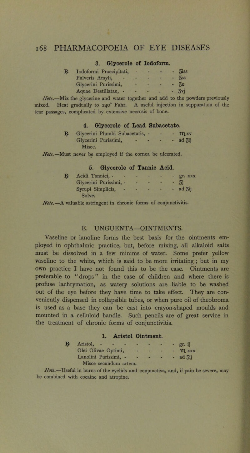 3. Glycerole of Iodoform. lodoformi Praecipitati, - 3iss Pulveris Amyli, - 3ss Glycerini Purissimi, - - ■ 3x Aquae Destillatae, - to 1 • Note.—Mix the glycerine and water together and add to the powders previously mixed. Heat gradually to 240° Fahr. A useful injection in suppuration of the tear passages, complicated by extensive necrosis of bone. 4. Glycerole of Lead Subacetate. Glycerini Plumbi Subacetatis, - - - Tn.xv Glycerini Purissimi, - - - - ad 3ij Misce. Note.—Must never be employed if the cornea be ulcerated. 5. Glycerole of Tannic Acid. Acidi Tannici, gr. xxx Glycerini Purissimi, 5j Syrupi Simplicis, ad 5ij Solve. Note.—A valuable astringent in chronic forms of conjunctivitis. E. UNGUENTA—OINTMENTS. Vaseline or lanoline forms the best basis for the ointments em- ployed in ophthalmic practice, but, before mixing, all alkaloid salts must be dissolved in a few minims of water. Some prefer yellow vaseline to the white, which is said to be more irritating; but in my own practice I have not found this to be the case. Ointments are preferable to “drops” in the case of children and where there is profuse lachrymation, as watery solutions are liable to be washed out of the eye before they have time to take effect. They are con- veniently dispensed in collapsible tubes, or when pure oil of theobroma is used as a base they can be cast into crayon-shaped moulds and mounted in a celluloid handle. Such pencils are of great service in the treatment of chronic forms of conjunctivitis. 1. Aristol Ointment. ^ Aristol, gr* ij Olei Olivae Optimi, - - - - TH. xxx Lanolini Purissimi, ad 3ij Misce secundum artem. Note.—Useful in burns of the eyelids and conjunctiva, and, if pain be severe, may be combined with cocaine and atropine.