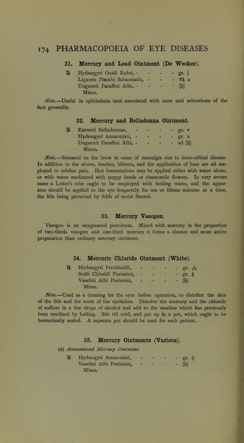 31. Mercury and Lead Ointment (De Wecker). Hydrargyri Oxidi Rubri, • - - * gr. j Liquoris Plumbi Sabacetatis, - - - tn. x Unguenti Paraffini Albi, - - - • 3ij Misce. Note.—Useful in ophthalmia tarsi associated with acne and seborrhoea of the face generally. 32. Mercury and Belladonna Ointment. B Extract! Belladonnae, - • - • gr. v Hydrargyri Ammoniati, - - - - gr. x Unguenti Paraffini Albi, - - • - ad 3ij Misce. Note.—Smeared on the brow in cases of neuralgia due to intra-orbital disease. In addition to the above, leeches, blisters, and the application of heat are all em- ployed to subdue pain. Hot fomentations may be applied either with water alone, or with water medicated with poppy heads or chamomile flowers. In very severe cases a Leiter’s tube ought to be employed with boiling water, and the appar- atus should be applied to the eye frequently for ten or fifteen minutes at a time, the lids being protected by folds of moist flannel. 33. Mercury Vasogen. Vasogen is an oxygenated petroleum. Mixed with mercury in the proportion of two-thirds vasogen and one-third mercury it forms a cleaner and more active preparation than ordinary mercury ointment. 34. Mercuric Chloride Ointment (White). B Hydrargyri Perchloridi, - - - - gr. ^*1 Sodii Chloridi Purissimi, - - - • gr- i Vaselini Albi Purissimi, - , - - - 3ij Misce. Note.—Used as a dressing for the eyes before operation, to disinfect the skin of the lids and the roots of tlie eyelashes. Dissolve the mercury and the chloride of sodium in a few drops of alcohol and add to the vaseline which has previously been sterilised by boiling. Stir till cold, and put up in a pot, which ought to be hermetically sealed. A separate pot should be used for each patient. 35. Mercury Ointments (Various). (a) Ammoniated Mercury Ointment. B Hydrargyri Ammoniati, - - • * gr- ij Vaselini Albi Purissimi, - - - - 3ij Misce.