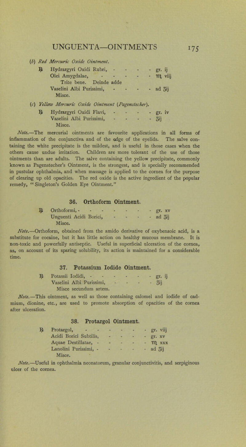 {6) Red Mercuric Oxide Ointment. 5; Hydrargyri Oxidi Rubri, - - • - gr* ij Olei Amygdalae, TH, viij Trite bene. Deinde adde Vaselini Albi Purissimi, - - - • ad 5ij Misce. (c) Yellow Mercuric Oxide Ointment {Pagenstecher). 1^1 Hydrargyri Oxidi Flavi, - - - - gr. iv Vaselini Albi Purissimi, - ■ - - 5ij Misce. Note.—The mercurial ointments are favourite applications in all forms of inflammation of the conjunctiva and of the edge of the eyelids. The salve con- taining the white precipitate is the mildest, and is useful in those cases when the others cause undue irritation. Children are more tolerant of the use of those ointments than are adults. The salve containing the yellow precipitate, commonly known as Pagenstecher’s Ointment, is the strongest, and is specially recommended in pustular ophthalmia, and when massage is applied to the cornea for the purpose of clearing up old opacities. The red oxide is the active ingredient of the popular remedy, “Singleton’s Golden Eye Ointment.” 36. Orthofonn Ointment. Q: Orthoformi, gr. xv Unguenti Acidi Borici, - - - - ad Sj Misce. Note.—Orthoform, obtained from the amido derivative of oxybenzoic acid, is a substitute for cocaine, but it has little action on healthy mucous membrane. It is non-toxic and powerfully antiseptic. Useful in superficial ulceration of the cornea, as, on account of its sparing solubility, its action is maintained for a considerable time. 37. Potassium Iodide Ointment. Potassii lodidi, gr- ij Vaselini Albi Purissimi, - - - - 3ij Misce secundum artem. Note.—This ointment, as well as those containing calomel and iodide of cad- mium, dionine, etc., are used to promote absorption of opacities of the cornea after ulceration. 38. Protargol Ointment. Protargol, Acidi Borici Subtilis, Aquae Destillatae, - - - - Lanolini Purissimi, . - - - Misce. gr. viij gr. XV Ttl XXX ad 5ij Note.—Useful in ophthalmia neonatorum, granular conjunctivitis, and serpiginous ulcer of the cornea.