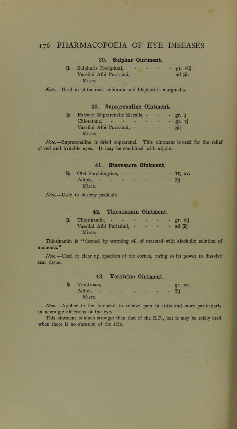 39. Sulphur Ointment. Sulphuris Precipitati, - - - • gr- viij Vaselini Albi Purissimi, - - - - ad 3ij Misce. Note.—Used in phtheiriasis ciliorum and blepharitis marginalis. 40. Suprarenaline Ointment. Extracti Suprarenalis Siccalis, - - • ST- i Chloretone, gr> vj Vaselini Albi Purissimi, - - - - 3ij Misce. Note.—Suprarenaline is dried suprarenal. This ointment is used for the relief of red and irritable eyes. It may be combined with alypin. 41. Stavesacre Ointment. Olei Staphisagriae, TH, xv. Adipis, 3ij Misce. Note.—Used to destroy pediculi. 42. Thiosinamin Ointment. Thiosinamin, gr- xij Vaselini Albi Purissimi, ad 3ij Misce. Thiosinamin is “formed by warming oil of mustard with alcoholic solution of ammonia.” Note.—Used to clear up opacities of the cornea, owing to its power to dissolve scar tissue. 43. Veratrine Ointment. Veratrinae, gr. xx. Adipis, 3ij Misce. Note.—Applied to the forehead to relieve pain in iritis and more particularly in neuralgic affections of the eye. This ointment is much stronger than that of the B.P., but it may be safely used when there is no abrasion of the skin.