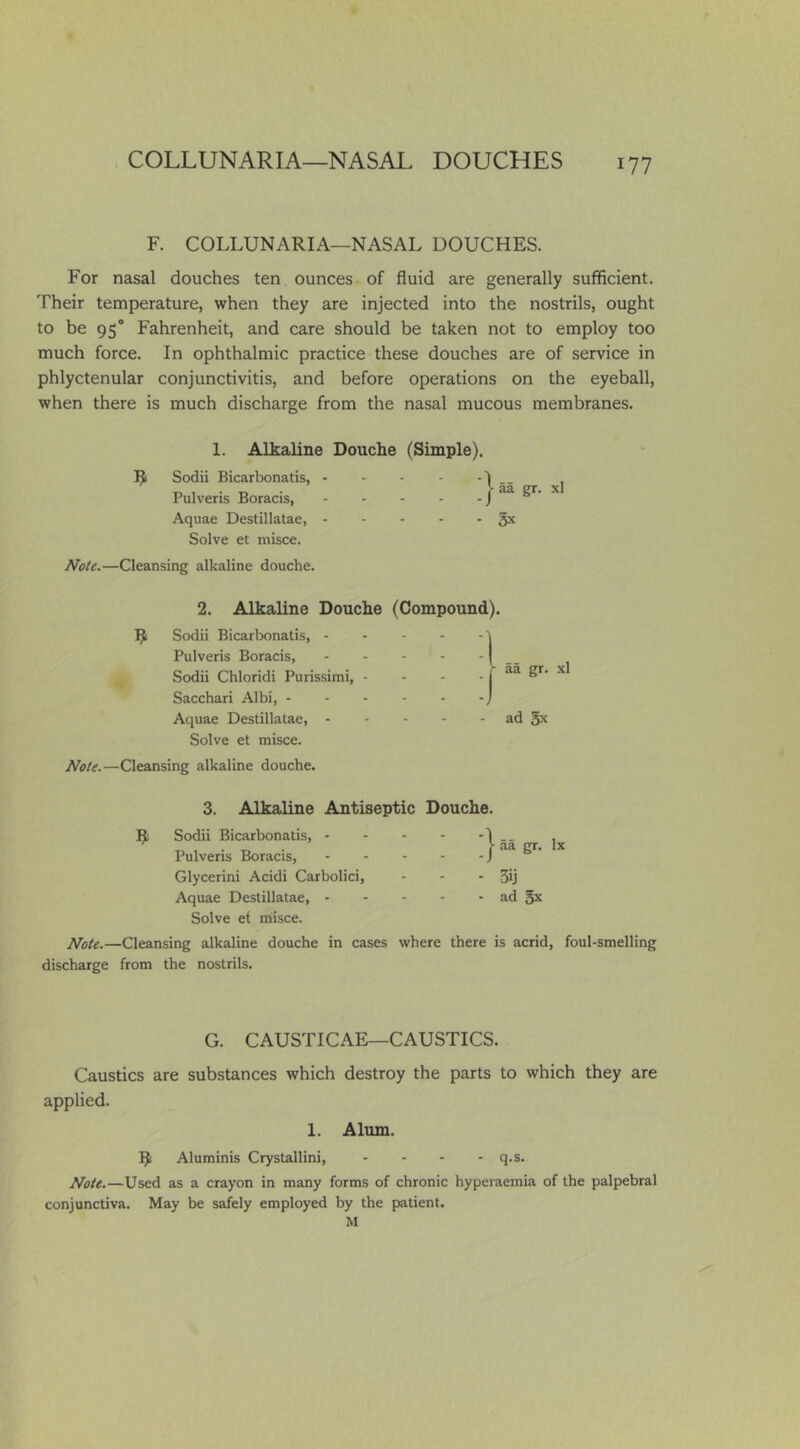 COLLUNARIA—NASAL DOUCHES F. COLLUNARIA—NASAL DOUCHES. For nasal douches ten ounces of fluid are generally sufficient. Their temperature, when they are injected into the nostrils, ought to be 95° Fahrenheit, and care should be taken not to employ too much force. In ophthalmic practice these douches are of service in phlyctenular conjunctivitis, and before operations on the eyeball, when there is much discharge from the nasal mucous membranes. 1. Alkaline Douche (Simple). Sodii Bicarbonatis, - Pulveris Boracis, Aquae Destillatae, 5^ Solve et misce. Note.—Cleansing alkaline douche. 2. Alkaline Douche (Compound). Sodii Bicarbonatis, Pulveris Boracis, Sodii Chloridi Purissimi, - - - _ aa gr. Sacchari Albi, Aquae Destillatae, ad 3^ Solve et misce. Note.—Cleansing alkaline douche. j- aa gr. xl 3. Alkaline Antiseptic Douche. R Sodii Bicarbonatis, 1 .. , ^ ^ • )■ .aa gr. lx Pulveris Boracis, J Glycerini Acidi Carbolic!, - - - 3ij Aquae Destillatae, ad 5^ Solve et misce. Note.—Cleansing alkaline douche in cases where there is acrid, foul-smelling discharge from the nostrils. G. CAUSTICAE—CAUSTICS. Caustics are substances which destroy the parts to which they are applied. 1. Alum. R Aluminis Crystallini, .... q.s. Note.—Used as a crayon in many forms of chronic hyperaemia of the palpebral conjunctiva. May be safely employed by the patient. M