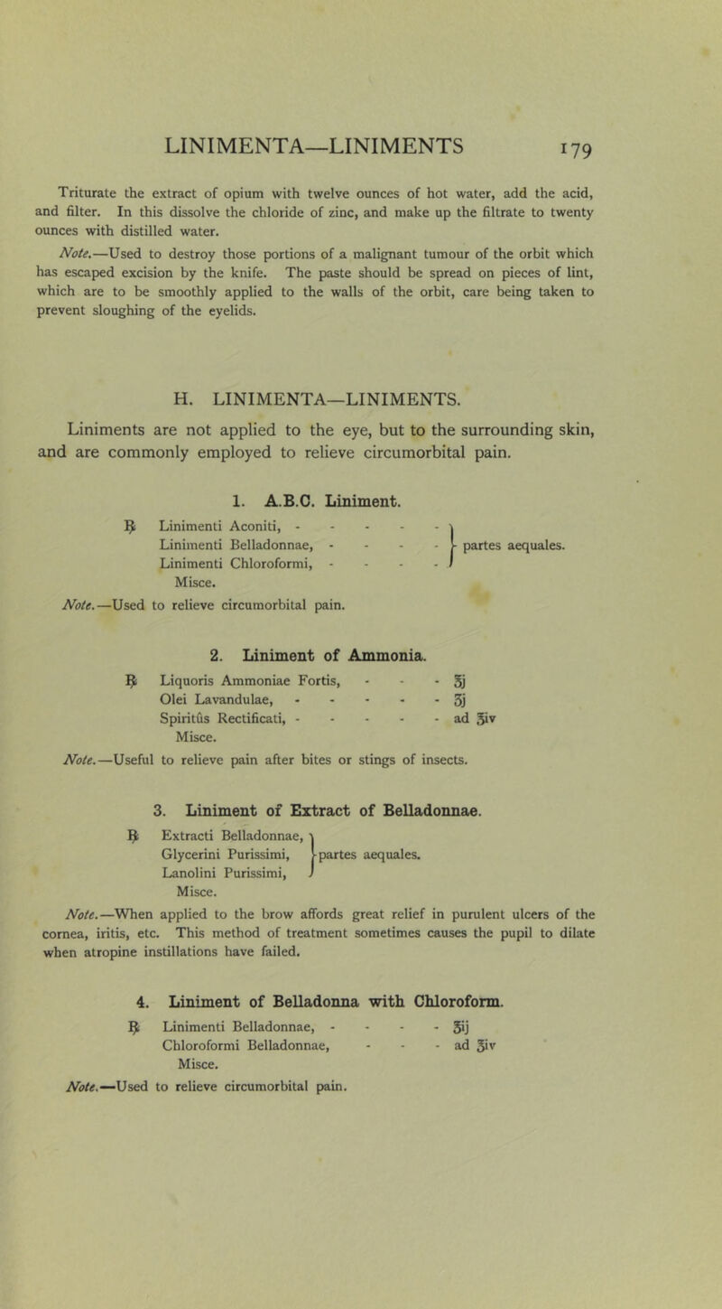 LINIMENTA—LINIMENTS Triturate the extract of opium with twelve ounces of hot water, add the acid, and filter. In this dissolve the chloride of zinc, and make up the filtrate to twenty ounces with distilled water. Note.—Used to destroy those portions of a malignant tumour of the orbit which has escaped excision by the knife. The paste should be spread on pieces of lint, which are to be smoothly applied to the walls of the orbit, care being taken to prevent sloughing of the eyelids. H. LINIMENTA—LINIMENTS. Liniments are not applied to the eye, but to the surrounding skin, and are commonly employed to relieve circumorbital pain. 1. A.B.C. Liniment. B Linimenti Aconiti, \ Linimenti Belladonnae, - - - - partes aequales. Linimenti Chloroformi, - - - - / Misce. Note.—Used to relieve circumorbital pain. 2. Liniment of Ammonia. B Liquoris Ammoniac Fortis, - - *51 Olei Lavandulae, 3j Spiritus Rectificati, ad 5iv Misce. Note.—Useful to relieve pain after bites or stings of insects. 3. Liniment of Extract of Belladonnae. B Extracti Belladonnae, 1 Glycerin! Purissimi, !■ partes aequales. Lanolini Purissimi, ) Misce. Note.—When applied to the brow affords great relief in purulent ulcers of the cornea, iritis, etc. This method of treatment sometimes causes the pupil to dilate when atropine instillations have failed. 4. Liniment of Belladonna with Chloroform. B Linimenti Belladonnae, - - - - 5*1 Chloroformi Belladonnae, - - - ad 3''' Misce. Used to relieve circumorbital pain.