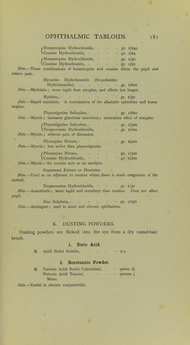 f Homatropine Hydrochloride, - \ Cocaine Hydrochloride, - - - . f Homatropine Hydrochloride, - I Cocaine Hydrochloride, - - - . ^ote.—These combinations of homatropine and cocaine relieve pain. gr. 1/240 gr. 1/24 gr- I/so gr- I/SO dilate the pupil and Hyoscine Hydrobromide (Scopolamine Hydrobromide), gr. 1/600 //oie,—Mydriatic; more rapid than atropine, and effects last longer. Mydrine, gr. 1/50 JVo/e.—Rapid mydriatic. A combination of the alkaloids ephedrine and homa- tropine. Physostigmine Salicylate, - - - • gr- 1/600 Note. —Myotic ; increases glandular secretions ; neutralises effect of atropine. f Physostigmine Salicylate, - iTropacocaine Hydrochloride, - //oU.—Myotic ; relieves pain of distension. Pilocarpine Nitrate, - JVote,—Myotic; less active than physostigmine. {Pilocarpine Nitrate, - Cocaine Hydrochloride, - JVote.—Myotic; the cocaine acts as an anodyne. gr. 1/500 gr. i/ioo gr. 1/400 gr. 1/500 gr. 1/200 Suprarenal Extract or Hemisine. J^o^e.—Used as an adjuvant to cocaine where there is much congestion of the eyeball. Tropacocaine Hydrochloride, - - - gr. 1/30 Note.—Anaesthetic; more rapid and transitory than cocaine. Does not affect pupil. Zinc Sulphate, - - - . - - gr. 1/250 //oie.—Astringent; used in acute and chronic ophthalmia. K. DUSTING POWDERS. Dusting powders are flicked into the eye from a dry camel-hair brush. 1. Boric Acid. B Acidi Borici Subtilis, - - • - q.s. 2. Borotannic Powder. B Pulveris Acidi Borici Calendulati, - Pulveris Acidi Tannici, - Misce. partes iij partem j Noie.—Useful in chronic conjunctivitis.