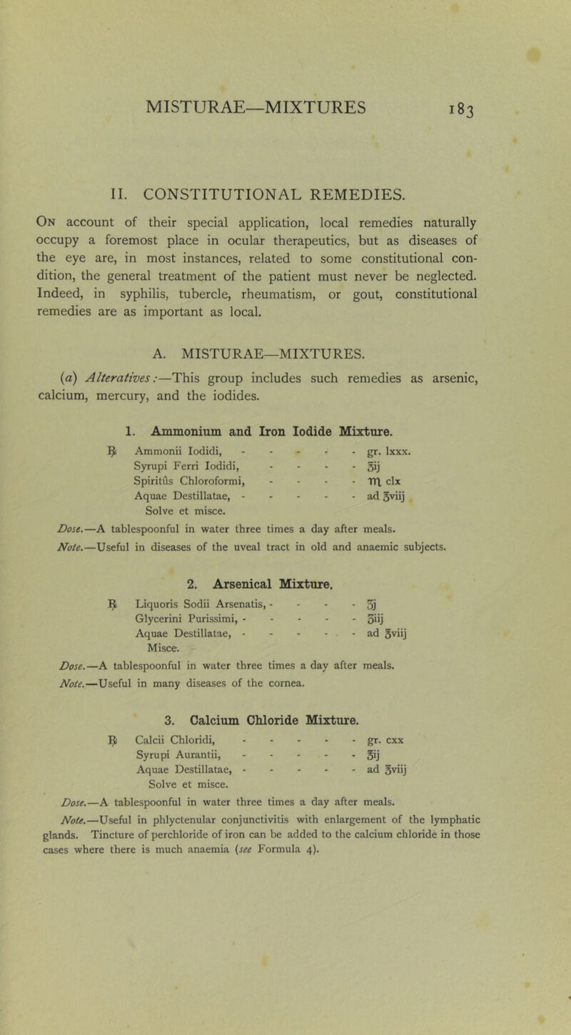 II. CONSTITUTIONAL REMEDIES. On account of their special application, local remedies naturally occupy a foremost place in ocular therapeutics, but as diseases of the eye are, in most instances, related to some constitutional con- dition, the general treatment of the patient must never be neglected. Indeed, in syphilis, tubercle, rheumatism, or gout, constitutional remedies are as important as local. A. MISTURAE—MIXTURES. (a) Alteratives:—This group includes such remedies as arsenic, calcium, mercury, and the iodides. 1. Ammonium and Iron Iodide Mixture. Ammonii lodidi, Syrupi Ferri lodidi, Spiritfls Chloroformi, Aquae Destillatae, - Solve et misce. gr. Ixxx, 3ij m clx ad 5viij Dose.—A tablespoonful in water three times a day after meals. Note.—Useful in diseases of the uveal tract in old and anaemic subjects. 2. Arsenical Mixture. R Liquoris Sodii Arsenatis, - - - - 5j Glycerini Purissimi, 3iij Aquae Destillatae, - - - - . - ad 5viij Misce. r Dose.—A tablespoonful in water three times a day after meals. Note.—Useful in many diseases of the cornea. 3. Calcium Chloride Mixture. Calcii Chloridi, gr. cxx Syrupi Aurantii, 5*j Aquae Destillatae, ad 5viij Solve et misce. Dose.—A tablespoonful in water three times a day after meals. Note.—Useful in phlyctenular conjunctivitis with enlargement of the lymphatic glands. Tincture of perchloride of iron can be added to the calcium chloride in those cases where there is much anaemia (see Formula 4).