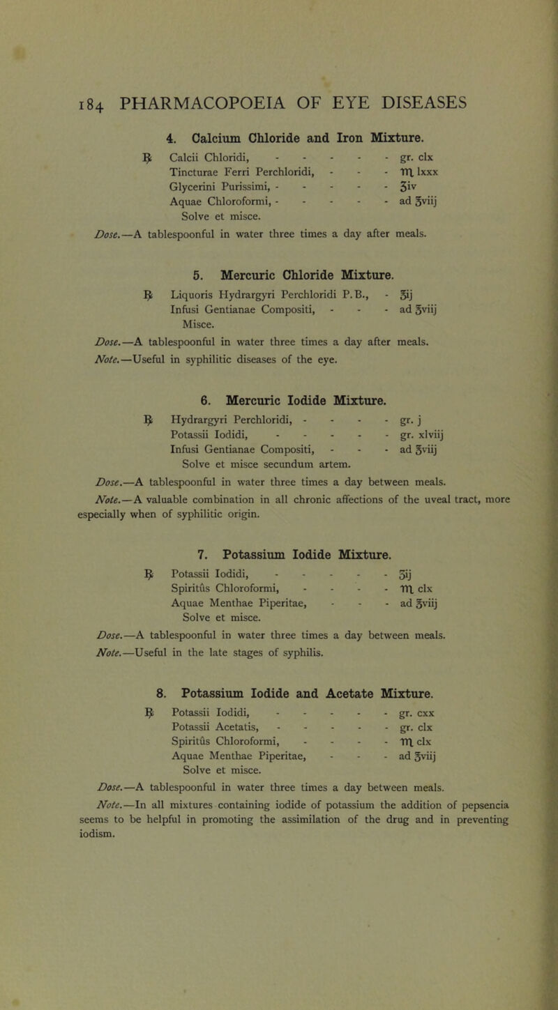 4. Calcium Chloride and Iron Mixture. ^ Calcii Chloridi, gr. clx Tincturae Ferri Perchloridi, - - - lU Ixxx Glycerini Purissimi, S'v Aquae Chloroformi, ad gviij Solve et misce. Dose.—A tablespoonful in water three times a day after meals. 5. Mercuric Chloride Mixture. Liquoris Hydrargyri Perchloridi P.B., - 5ij Infiisi Gentianae Compositi, - - - ad 5viij Misce. Dose.—A tablespoonful in water three times a day after meals. Note.—Useful in syphilitic diseases of the eye. 6. Mercuric Iodide Mixture. 9 Hydrargyri Perchloridi, - - - - gr- j Potassii lodidi, gr. xlviij Infusi Gentianae Compositi, - - - ad S'dij Solve et misce secundum artem. Dose.—A tablespoonful in water three times a day between meals. Note.—A valuable combination in all chronic affections of the uveal tract, more especially when of syphilitic origin. 7. Potassium Iodide Mixture. 3; Potassii lodidi, 5ij Spiritfls Chloroformi, - - - - TH, clx Aquae Menthae Piperitae, - - - ad 5viij Solve et misce. Dose.—A tablespoonful in water three times a day between meals. Note.—Useful in the late st^es of syphilis. 8. Potassium Iodide and Acetate Mixture. ^ Potassii lodidi, Potassii Acetatis, Spirilus Chloroformi, Aquae Menthae Piperitae, Solve et misce. gr. cxx gr. clx m clx ad 5viij Dose.—A tablespoonful in water three times a day between meals. Note.—In all mixtures containing iodide of potassium the addition of pepsencia seems to be helpful in promoting the assimilation of the drug and in preventing iodism.