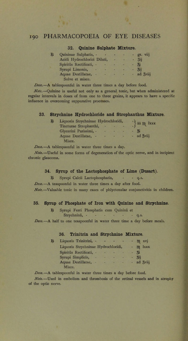 32. Quinine Sulphate Mixture. Quininae Sulphatis, - - gr. viij Acidi Hydrochlorici Diluti, - - 3ij Spiritfls Rectificati, - - - 5j Syrupi Limonis, - 5ij Aquae Destillatae, - - ad 5viij Solve et misce. Dose.—A tablespoonful in water three times a day before food. Note.—Quinine is useful not only as a general tonic, but when administered at regular intervals in doses of from one to three grains, it appears to have a specific influence in overcoming suppurative processes. 33. Strychnine Hydrochloride and Strophanthus Mixture. ^ Liquoris Strychninae Hydrochloridi, Tincturae Strophanthi, Glycerini Purissimi, - - - ■ Aquae Deslillatae, - - - ■ Misce. j- aa Ixxx - 5i - ad 5viij Dose.—A tablespoonful in water three times a day. Note.—Useful in some forms of degeneration of the optic nerve, and in incipient chronic glaucoma. 34. Syrup of the Lactophosphate of Lime (Dusart). 5; Syrupi Calcii Lactophosphatis, • - q.s. Dose.—A teaspoonful in water three times a day after food. Note.—Valuable tonic in many cases of phlyctenular conjunctivitis in children. 35. Ssrrup of Phosphate of Iron with Quinine and Strychnine. Syrupi Ferri Phosphatis cum Quinina et Strychnina, q.s. Dose.—A half to one teaspoonful in water three time a day before meals. 36. Trinitrin and Strychnine Mixture. Liquoris Trinitrini, - Liquoris Strychninae Hydrochloridi, Spiritfls Rectificati, - Syrupi Simplicis, Aquae Destillatae, - - - Misce. n\ xvj nj ixxx 5i Sj ad Sviij Dose.—A tablespoonful in water three times a day before food. Note.—Used in embolism and thrombosis of the retinal vessels and in atrophy of the optic nerve.