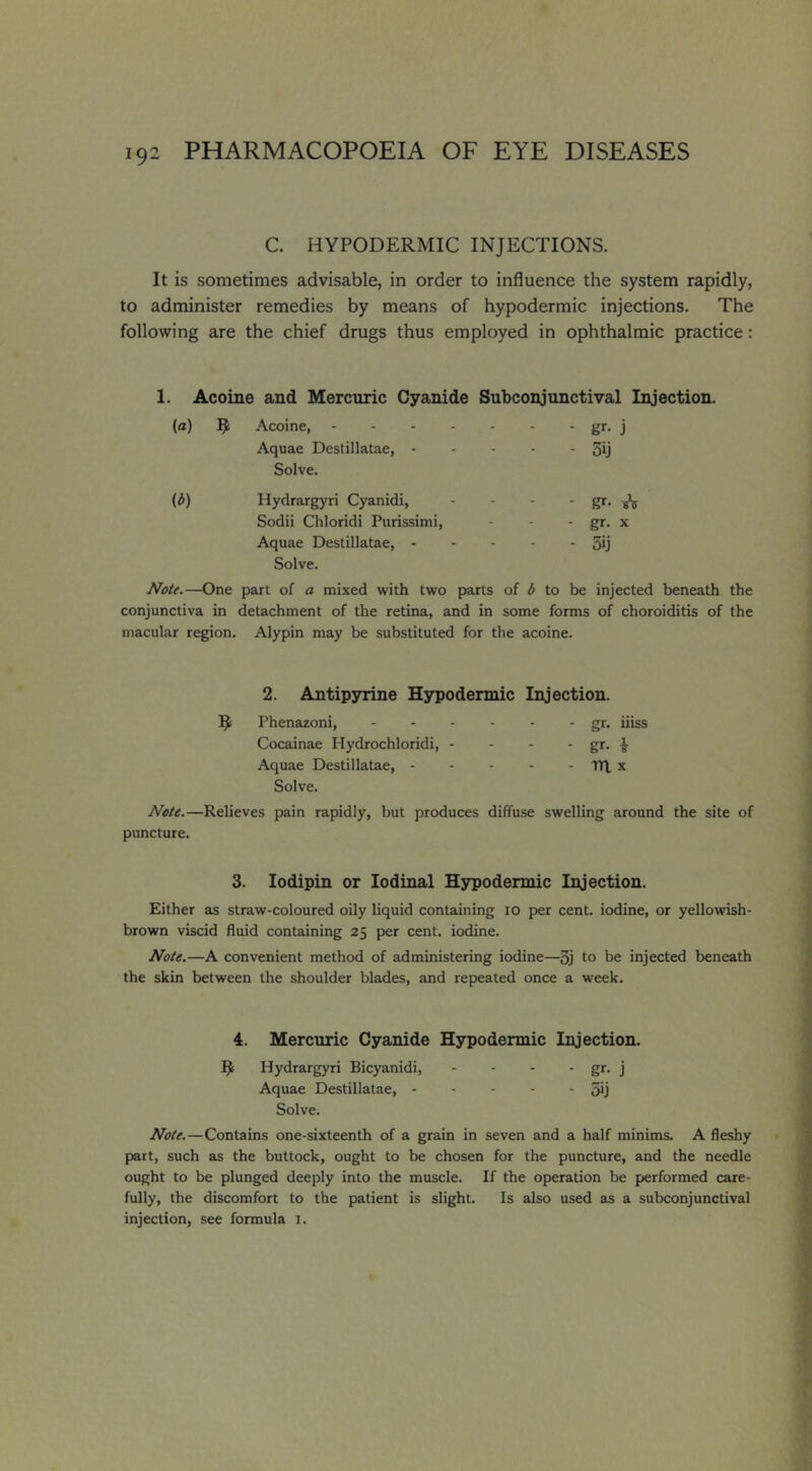 C. HYPODERMIC INJECTIONS. It is sometimes advisable, in order to influence the system rapidly, to administer remedies by means of hypodermic injections. The following are the chief drugs thus employed in ophthalmic practice: 1. Acoine and Mercuric Cyanide Subconjunctival Injection. (a) ^ Acoine, - gr- j Aquae Destillatae, - - - 3ij Solve. (b) Hydrargyri Cyanidi, - gr- Sodii Chloridi Purissimi, - gr. X Aquae Destillatae, - - 5ij Solve. Note.—One part of a mixed with two parts of b to be injected beneath the conjunctiva in detachment of the retina, and in some forms of choroiditis of the macular region. Alypin may be substituted for the acoine. 2. Antipsrrine Hypodermic Injection. Phenazoni, gr. iiiss Cocainae Hydrochloridi, - - - ■ gr- i Aquae Destillatae, TlX x Solve. Note.—Relieves pain rapidly, but produces diffuse swelling around the site of puncture. 3. lodipin or lodinal Hsrpodermic Injection. Either as straw-coloured oily liquid containing lO per cent, iodine, or yellowish- brown viscid fluid containing 25 per cent, iodine. Note.—A convenient method of administering iodine—3j to he injected beneath the skin between the shoulder blades, and repeated once a week. 4. Mercuric Cyanide Hypodermic Injection. Hydrargyri Bicyanidi, - - - - gr- j Aquae Destillatae, 5ij Solve. Note.—Contains one-sixteenth of a grain in seven and a half minims. A fleshy part, such as the buttock, ought to be chosen for the puncture, and the needle ought to be plunged deeply into the muscle. If the operation be performed care- fully, the discomfort to the patient is slight. Is also used as a subconjunctival injection, see formula i.