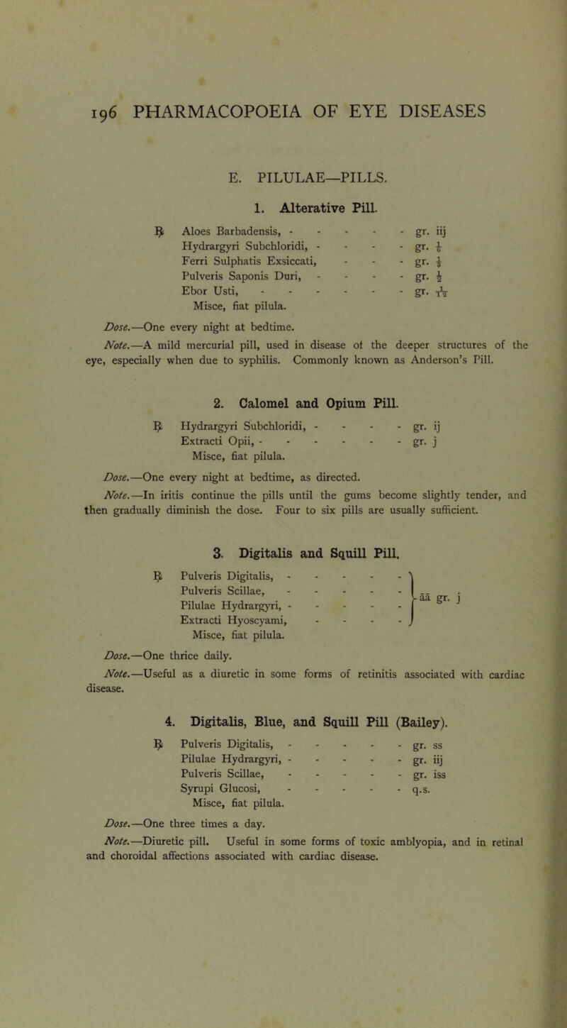 E. PILULAE—PILLS. 1. Alterative Pill. Aloes Barbadensis, - - gr- iij Hydrargyri Subchloridi, - - gr. i Ferri Sulphatis Exsiccati, - gr. i Pulveris Saponis Duri, - gr. i Ebor Usti, - gr. Misce, fiat pilula. Dose.—One every night at bedtime. Note.—A mild mercurial pill, used in disease ot the deeper structures of the eye, especially when due to syphilis. Commonly known as Anderson’s Pill. 2. Calomel and Opium Pill. Hydrargyri Subchloridi, - - - - gt- ij Extract! Opii, gr. j Misce, fiat pilula. Dose.—One every night at bedtime, as directed. Note.—In iritis continue the pills until the gums become slightly tender, and then gradually diminish the dose. Four to six pills are usually sufficient. 3. Digitalis and Squill Pill. ^ Pulveris Digitalis, Pulveris Scillae, Pilulae HydrargjTi, - Extract! Hyoscyami, Misce, fiat pilula. Dose.—One thrice daily. Note.—Useful as a diuretic in some disease. -aa gr. j forms of retinitis associated with cardiac Digitalis, Blue, and Squill Pill (Bailey). Pulveris Digitalis, - gr. ss Pilulae Hydrargyri, - - gr. iij Pulveris Scillae, - gr. iss Syrupi Glucosi, - q.s. Misce, fiat pilula. Dose.—One three times a day. Note.—Diuretic pill. Useful in some forms of toxic amblyopia, and in retinal and choroidal affections associated with cardiac disease.