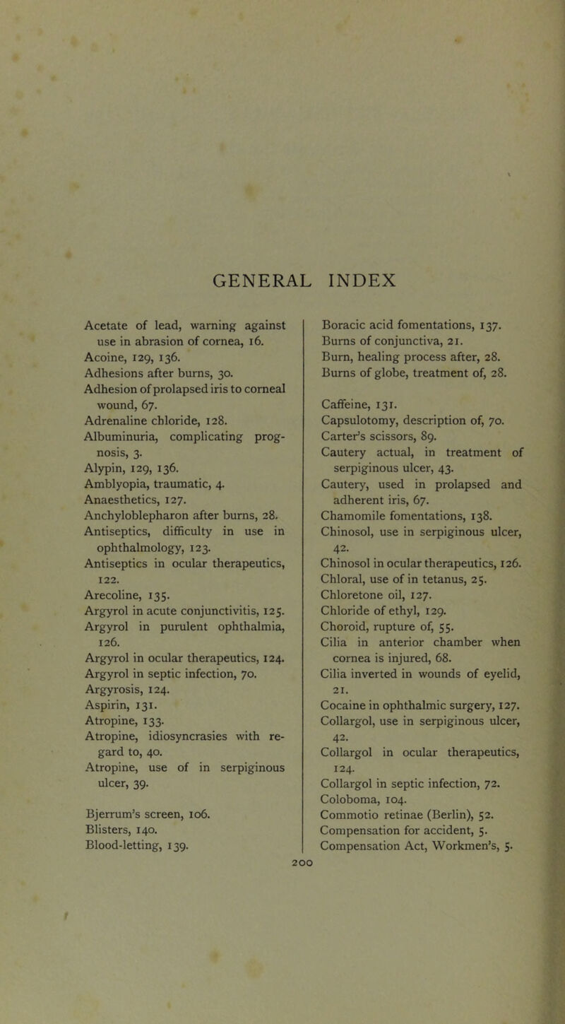 Acetate of lead, warning against use in abrasion of cornea, i6. Acoine, 129, 136. Adhesions after burns, 30. Adhesion of prolapsed iris to comeal wound, 67. Adrenaline chloride, 128. Albuminuria, complicating prog- nosis, 3. Alypin, 129, 136. Amblyopia, traumatic, 4. Anaesthetics, 127. Anchyloblepharon after bums, 28. Antiseptics, difficulty in use in ophthalmology, 123. Antiseptics in ocular therapeutics, 122. Arecoline, 135. Argyrol in acute conjunctivitis, 125. Argyrol in purulent ophthalmia, 126. Argyrol in ocular therapeutics, 124. Argyrol in septic infection, 70. Argyrosis, 124. Aspirin, 131. Atropine, 133. Atropine, idiosyncrasies with re- gard to, 40. Atropine, use of in serpiginous ulcer, 39. Bjerrum’s screen, 106. Blisters, 140. Blood-letting, 139. Boracic acid fomentations, 137. Burns of conjunctiva, 21. Bum, healing process after, 28. Bums of globe, treatment of, 28. Caffeine, 131. Capsulotomy, description of, 70. Carter’s scissors, 89. Cautery actual, in treatment of serpiginous ulcer, 43. Cautery, used in prolapsed and adherent iris, 67. Chamomile fomentations, 138. Chinosol, use in serpiginous ulcer, 42. Chinosol in ocular therapeutics, 126. Chloral, use of in tetanus, 25. Chloretone oil, 127. Chloride of ethyl, 129. Choroid, rupture of, 55. Cilia in anterior chamber when cornea is injured, 68. Cilia inverted in wounds of eyelid, 21. Cocaine in ophthalmic surgery, 127. Collargol, use in serpiginous ulcer, 42. Collargol in ocular therapeutics, 124. Collargol in septic infection, 72. Coloboma, 104. Commotio retinae (Berlin), 52. Compensation for accident, 5. Compensation Act, Workmen’s, 5.