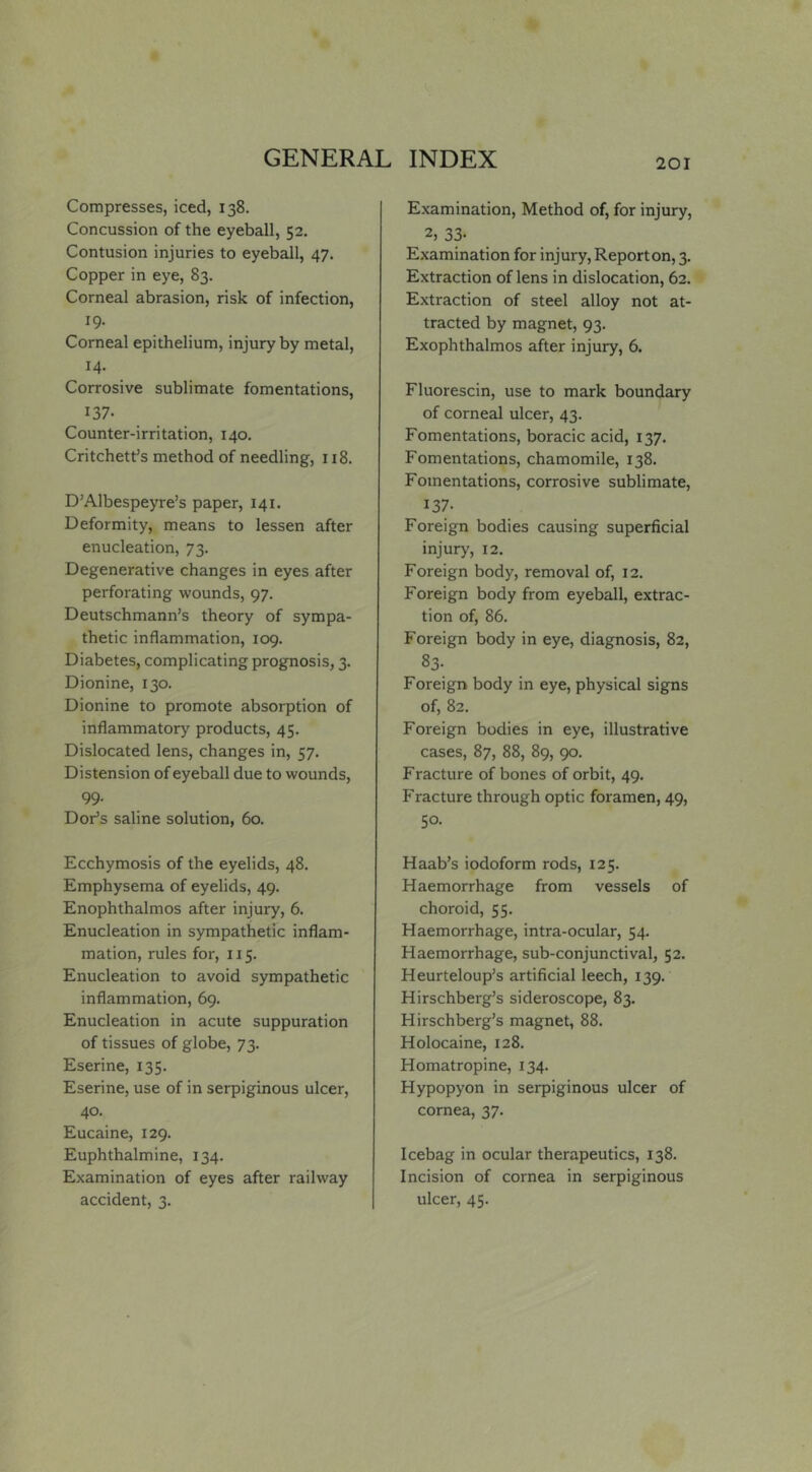 Compresses, iced, 138. Concussion of the eyeball, 52. Contusion injuries to eyeball, 47, Copper in eye, 83. Corneal abrasion, risk of infection, 19. Corneal epithelium, injury by metal, 14- Corrosive sublimate fomentations, 137- Counter-irritation, 140. Critchett’s method of needling, 118. D’Albespeyre’s paper, 141. Deformity, means to lessen after enucleation, 73. Degenerative changes in eyes after perforating v^founds, 97. Deutschmann’s theory of sympa- thetic inflammation, 109. Diabetes, complicating prognosis, 3. Dionine, 130. Dionine to promote absorption of inflammatory products, 45. Dislocated lens, changes in, 57. Distension of eyeball due to wounds, 99- Dor’S saline solution, 60. Ecchymosis of the eyelids, 48. Emphysema of eyelids, 49. Enophthalmos after injury, 6. Enucleation in sympathetic inflam- mation, rules for, 115. Enucleation to avoid sympathetic inflammation, 69. Enucleation in acute suppuration of tissues of globe, 73. Eserine, 135. Eserine, use of in serpiginous ulcer, 40. Eucaine, 129. Euphthalmine, 134. Examination of eyes after railway accident, 3. Examination, Method of, for injury, 2, 33- Examination for injury. Report on, 3. Extraction of lens in dislocation, 62. Extraction of steel alloy not at- tracted by magnet, 93. Exophthalmos after injury, 6. Fluorescin, use to mark boundary of corneal ulcer, 43. Fomentations, boracic acid, 137. Fomentations, chamomile, 138. Fomentations, corrosive sublimate, 137- Foreign bodies causing superficial injury, 12. Foreign body, removal of, 12. Foreign body from eyeball, extrac- tion of, 86. Foreign body in eye, diagnosis, 82, 83- Foreign body in eye, physical signs of, 82. Foreign bodies in eye, illustrative cases, 87, 88, 89, 90. Fracture of bones of orbit, 49. Fracture through optic foramen, 49, 50. Haab’s iodoform rods, 125. Haemorrhage from vessels of choroid, 55. Haemorrhage, intra-ocular, 54. Haemorrhage, sub-conjunctival, 52. Heurteloup’s artificial leech, 139. Hirschberg’s sideroscope, 83. Hirschberg’s magnet, 88. Holocaine, 128. Homatropine, 134. Hypopyon in serpiginous ulcer of cornea, 37. Icebag in ocular therapeutics, 138. Incision of cornea in serpiginous ulcer, 45.