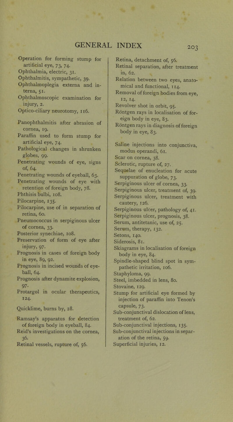 203 Operation for forming stump for artificial eye, 73, 74. Ophthalmia, electric, 31. Ophthalmitis, sympathetic, 39. Ophthalmoplegia externa and in- terna, 51. Ophthalmoscopic examination for injury, 2. Optico-ciliary neurotomy, 116. Panophthalmitis after abrasion of cornea, 19. Paraffin used to form stump for artificial eye, 74. Pathological changes in shrunken globes, 99. Penetrating wounds of eye, signs of, 64. Penetrating wounds of eyeball, 63. Penetrating wounds of eye with retention of foreign body, 78. Phthisis bulbi, 108. Pilocarpine, 135. Pilocarpine, use of in separation of retina, 60. Pneumococcus in serpiginous ulcer of cornea, 33. Posterior synechiae, 108. Preservation of form of eye after injury, 97. Prognosis in cases of foreign body in eye, 89, 92. Prognosis in incised wounds of eye- ball, 64. Prognosis after dynamite explosion, 97- Protargol in ocular therapeutics, 124. Quicklime, burns by, 28. Ramsay’s apparatus for detection of foreign body in eyeball, 84. Reid’s investigations on the cornea, 36. Retinal vessels, rupture of, 56. Retina, detachment of, 56. Retinal separation, after treatment in, 62. Relation between two eyes, anato- mical and functional, 114. Removal of foreign bodies from eye, 12, 14. Revolver shot in orbit, 95. Rdntgen rays in localisation of for- eign body in eye, 83. Rdntgen rays in diagnosis of foreign body in eye, 83. Saline injections into conjunctiva, modus operandi, 61. Scar on cornea, 38. Sclerotic, rupture of, 27. Sequelae of enucleation for acute suppuration of globe, 73. Serpiginous ulcer of cornea, 33. Serpiginous ulcer, treatment of, 39. Serpiginous ulcer, treatment with cautery, 126. Serpiginous ulcer, pathology of, 41. Serpiginous ulcer, prognosis, 38. Serum, antitetanic, use of, 25. Serum, therapy, 132. Setons, 140. Siderosis, 81. Skiagrams in localisation of foreign body in eye, 84. Spindle-shaped blind spot in sym- pathetic irritation, 106. Staphyloma, 99. Steel, imbedded in lens, 80. Stovaine, 129. Stump for artificial eye formed by injection of paraffin into Tenon’s capsule, 73. Sub-conjunctival dislocation of lens, treatment of, 62. Sub-conjunctival injections, 135. Sub-conjunctival injections in separ- ation of the retina, 59. Superficial injuries, 12.