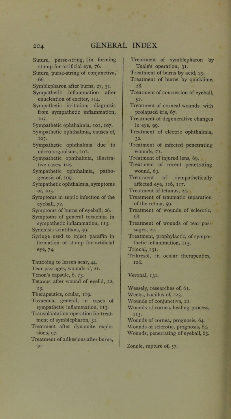 Suture, purse-string, Jin forming stump for artificial eye, 76. Suture, purse-string of conjunctiva, 66. Symblepharon after bums, 27, 31. Sympathetic inflammation after enucleation of exciter, 114. Sympathetic irritation, diagnosis from sympathetic inflammation, 105. Sympathetic ophthalmia, loi, 107. Sympathetic ophthalmia, causes of, 105. Sympathetic ophthalmia due to micro-organisms, loi. Sympathetic ophthalmia, illustra- tive cases, 104. Sympathetic ophthalmia, patho- genesis of, 109. Sympathetic ophthalmia, symptoms of, 103. Symptoms in septic infection of the eyeball, 72. Symptoms of bums of eyeball, 26. Symptoms of general toxaemia in sympathetic inflammation, 113. Synchisis scintillans, 99. Syringe used to inject paraffin in formation of stump for artificial eye, 74. Tattooing to lessen scar, 44. Tear passages, wounds of, 21. Tenon’s capsule, 6, 73. Tetanus after wound of eyelid, 22, 23. Therapeutics, ocular, 119. Toxaemia, general, in cases of sympathetic inflammation, 113. Transplantation operation for treat- ment of symblepharon, 31. Treatment after dynamite explo- sions, 97. Treatment of adhesions after bums, 30. Treatment of symblepharon by Teale’s operation, 31. Treatment of bums by acid, 29. Treatment of bums by quicklime, 28. Treatment of concussion of eyeball, 52. Treatment of comeal wounds with prolapsed iris, 67. Treatment of degenerative changes in eye, 99. Treatment of electric ophthalmia, 32. Treatment of infected penetrating wounds, 71. Treatment of injured lens, 69. Treatment of recent penetrating wound, 69. Treatment of sympathetically affected eye, 116, 117. Treatment of tetanus, 24. Treatment of traumatic separation of the retina, 59. Treatment of wounds of sclerotic, 68. Treatment of wounds of tear pas- sages, 22. Treatment, prophylactic, of sympa- thetic inflammation, 115. Trional, 131. Trikresol, in ocular therapeutics, 126. Veronal, 131. Wessely, researches of, 61. Weeks, bacillus of, 123. Wounds of conjunctiva, 21. Wounds of cornea, healing process, 115- Wounds of cornea, prognosis, 64. Wounds of sclerotic, prognosis, 64. Wounds, penetrating of eyeball, 63. Zonule, rupture of, 57.