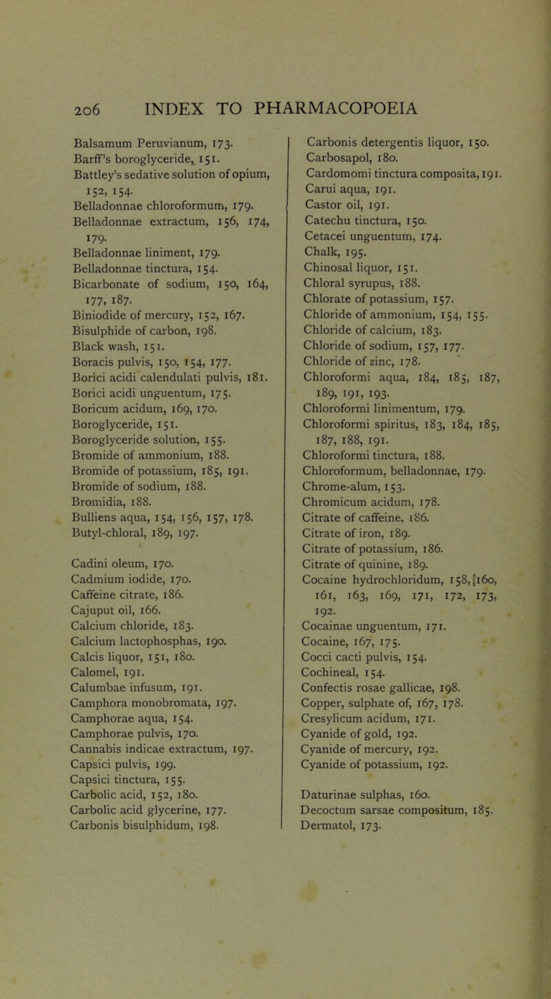 Balsamum Peruvianum, 173. Barff’s boroglyceride^ 151. Battley’s sedative solution of opium, 152, 154. Belladonnae chloroformum, 179. Belladonnae extractum, 156, 174, 179. Belladonnae liniment, 179. Belladonnae tinctura, 154. Bicarbonate of sodium, 150, 164, 177, 187. Biniodide of mercury, 152, 167. Bisulphide of carbon, 198. Black wash, 151. Boracis pulvis, 150, 154, 177. Borici acidi calendulati pulvis, 181. Borici acidi unguentum, 175. Boricum acidum, 169, 170. Boroglyceride, 151. Boroglyceride solution, 155. Bromide of ammonium, 188. Bromide of potassium, 185, 191. Bromide of sodium, 188. Bromidia, 188. Bullions aqua, 154, 156, 157, 178. Butyl-chloral, 189, 197. Cadini oleum, 170. Cadmium iodide, 170. Caffeine citrate, 186. Cajuput oil, 166. Calcium chloride, 183. Calcium lactophosphas, 190. Calcis liquor, 151, 180. Calomel, 191. Calumbae infusum, 191. Camphora monobromata, 197. Camphorae aqua, 154. Camphorae pulvis, 170. Cannabis indicae extractum, 197. Capsici pulvis, 199. Capsici tinctura, 155. Carbolic acid, 152, 180. Carbolic acid glycerine, 177. Carbonis bisulphidum, 198. Carbonis detergentis liquor, 150. Carbosapol, 180. Cardomomi tinctura composita, 191. Carui aqua, 191. Castor oil, 191. Catechu tinctura, 150. Cetacei unguentum, 174. Chalk, 195. Chinosal liquor, 151. Chloral syrupus, 188. Chlorate of potassium, 157. Chloride of ammonium, 154, 155. Chloride of calcium, 183. Chloride of sodium, 157, 177. Chloride of zinc, 178. Chloroformi aqua, 184, 185, 187, 189, 191, 193. Chloroformi linimentum, 179. Chloroformi spiritus, 183, 184, 185, 187, 188, 191. Chloroformi tinctura, 188. Chloroformum, belladonnae, 179. Chrome-alum, 153. Chromicum acidum, 178. Citrate of caffeine, i86. Citrate of iron, 189. Citrate of potassium, 186. Citrate of quinine, 189. Cocaine hydrochloridum, 158,(160, 161, 163, 169, 171, 172, 173, 192. Cocainae unguentum, 171. Cocaine, 167, 175. Cocci cacti pulvis, 154. Cochineal, 154. Confectis rosae gallicae, 198. Copper, sulphate of, 167, 178. Cresylicum acidum, 171. Cyanide of gold, 192. Cyanide of mercury, 192. Cyanide of potassium, 192. Daturinae sulphas, 160. Decoctum sarsae compositum, 185. Dermatol, 173.