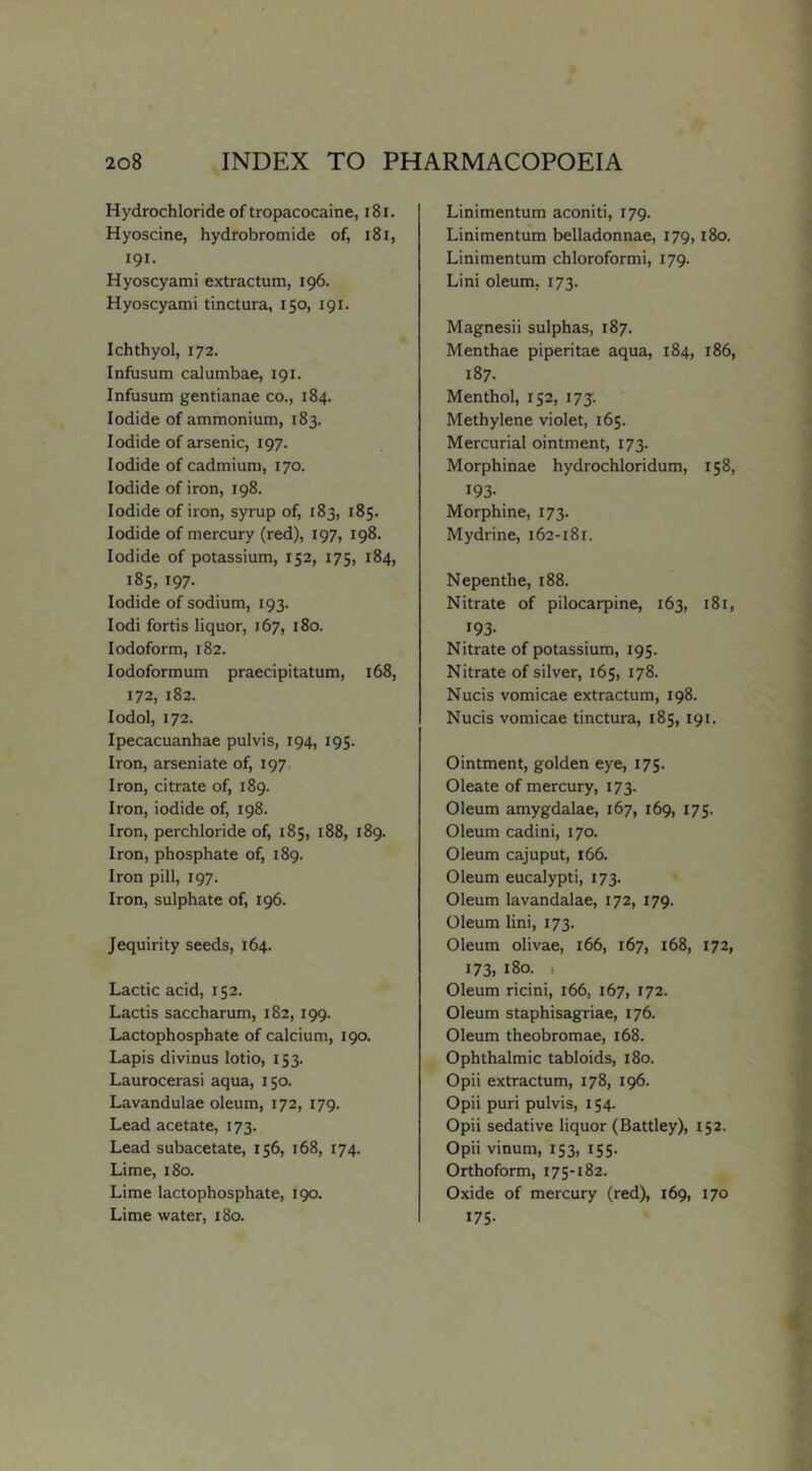 Hydrochloride of tropacocaine, i8i. Hyoscine, hydrobromide of, i8i, 191. Hyoscyami extractum, 196. Hyoscyami tinctura, 150, 191. Ichthyol, 172. Infusum calumbae, 191. Infusum gentianae co., 184. Iodide of ammonium, 183. Iodide of arsenic, 197. Iodide of cadmium, 170. Iodide of iron, 198. Iodide of iron, syrup of, 183, 185. Iodide of mercury (red), 197, 198. Iodide of potassium, 152, 175, 184, 185, 197. Iodide of sodium, 193. lodi fortis liquor, 167, 180. Iodoform, 182. lodoformum praecipitatum, 168, 172, 182. lodol, 172. Ipecacuanhae pulvis, 194, 195. Iron, arseniate of, 197 Iron, citrate of, 189. Iron, iodide of, 198. Iron, perchloride of, 185, 188, 189. Iron, phosphate of, 189. Iron pill, 197. Iron, sulphate of, 196. Jequirity seeds, 164. Lactic acid, 152. Lactis saccharum, 182, 199. Lactophosphate of calcium, 190. Lapis divinus lotio, 153. Laurocerasi aqua, 150. Lavandulae oleum, 172, 179. Lead acetate, 173. Lead subacetate, 156, 168, 174. Lime, 180. Lime lactophosphate, 190. Lime water, 180. Linimentum aconiti, 179. Linimentum belladonnae, 179,180. Linimentum chloroformi, 179. Lini oleum. 173. Magnesii sulphas, 187. Menthae piperitae aqua, 184, 186, 187. Menthol, 152, 175. Methylene violet, 165. Mercurial ointment, 173. Morphinae hydrochloridum, 158, 193- Morphine, 173. Mydrine, 162-181. Nepenthe, 188. Nitrate of pilocarpine, 163, 181, 193- Nitrate of potassium, 195. Nitrate of silver, 165, 178. Nucis vomicae extractum, 198. Nucis vomicae tinctura, 185,191. Ointment, golden eye, 175. Oleate of mercury, 173. Oleum amygdalae, 167, 169, 175. Oleum cadini, 170. Oleum cajuput, 166. Oleum eucalypti, 173. Oleum lavandalae, 172, 179. Oleum lini, 173. Oleum olivae, 166, 167, 168, 172, 173, 180. I Oleum ricini, 166, 167, 172. Oleum staphisagriae, 176. Oleum theobromae, 168. Ophthalmic tabloids, 180. Opii extractum, 178, 196. Opii puri pulvis, 154. Opii sedative liquor (Battley), 152. Opii vinum, 153, 155. Orthoform, 175-182. Oxide of mercury (red), 169, 170 175-