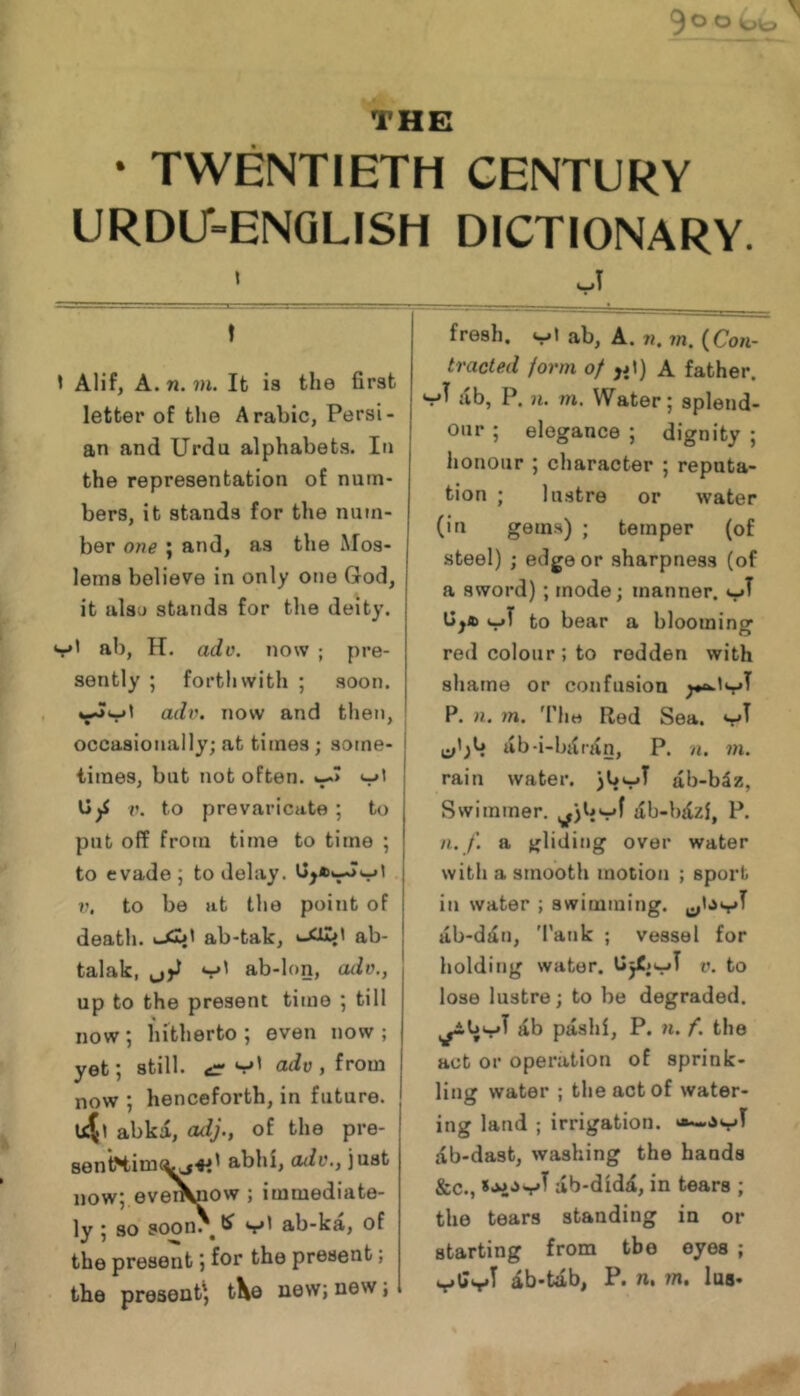 VO THE • TWENTIETH CENTURY URDU'=ENQLISH DICTIONARY. t I Alif, A. n. 7H. Ifc is the first letter of the Arabic, Persi- an and Urdu alphabets. In the representation of num- bers, it stands for the num- ber one ; and, as the Mos- lems believe in only one God, it alsu stands for the deity. v' ab, H. ado. now ; pre- sently ; forthwith ; soon. o,dv. now and tlien, occasionally; at times; some- times, but not often. <-»' V. to prevaricate; to pub off from time to time ; to evade ; to delay. to be at the point of death. ab-tak, t-Xlwt ab- talak, v' ab-lon, ado., up to the present time ; till now ; hitherto ; even now ; yet; still, v' ado , from now ; henceforth, in future, ujl abki, adj., of the pre- 8en*tHim^<«' abhi, oiiv., just now; evei^iow ; immediate- ly; so soon. ^ ab-ka, of the present) for the present; the present^ tXe new; new; fresh, ab, A. 7?, in. {Con- tracted form of ,jl) A father. vT ab, P. n. m. Water; splend- our ; elegance ; dignity ; lionour ; character ; reputa- tion ; lustre or water (in gem.s) ; temper (of steel) ; edge or sharpness (of a sword) ; mode; manner, \jya> to bear a blooming red colour; to redden with shame or confusion P. n. m. 'I'liH Red Sea. ab-i-bi(rAn, P. n. m. rain water. 3b‘-'T ab-b5z, Swimmer. ilb-bjlzi, P. n./. a gliding over water with a smooth motion ; sport in water ; swimming, ab-dt£n, 'Pank ; vessel for holding water. Uj£.vT V. to lose lustre; to be degraded. ^b pashi, P. n. f. the act or operation of sprink- ling water ; the act of water- ing land ; irrigation, ab-dast, washing the hands &c., ab-didii, in tears ; the tears standing in or starting from the eyes ; db-tab, P. n. m, lus-