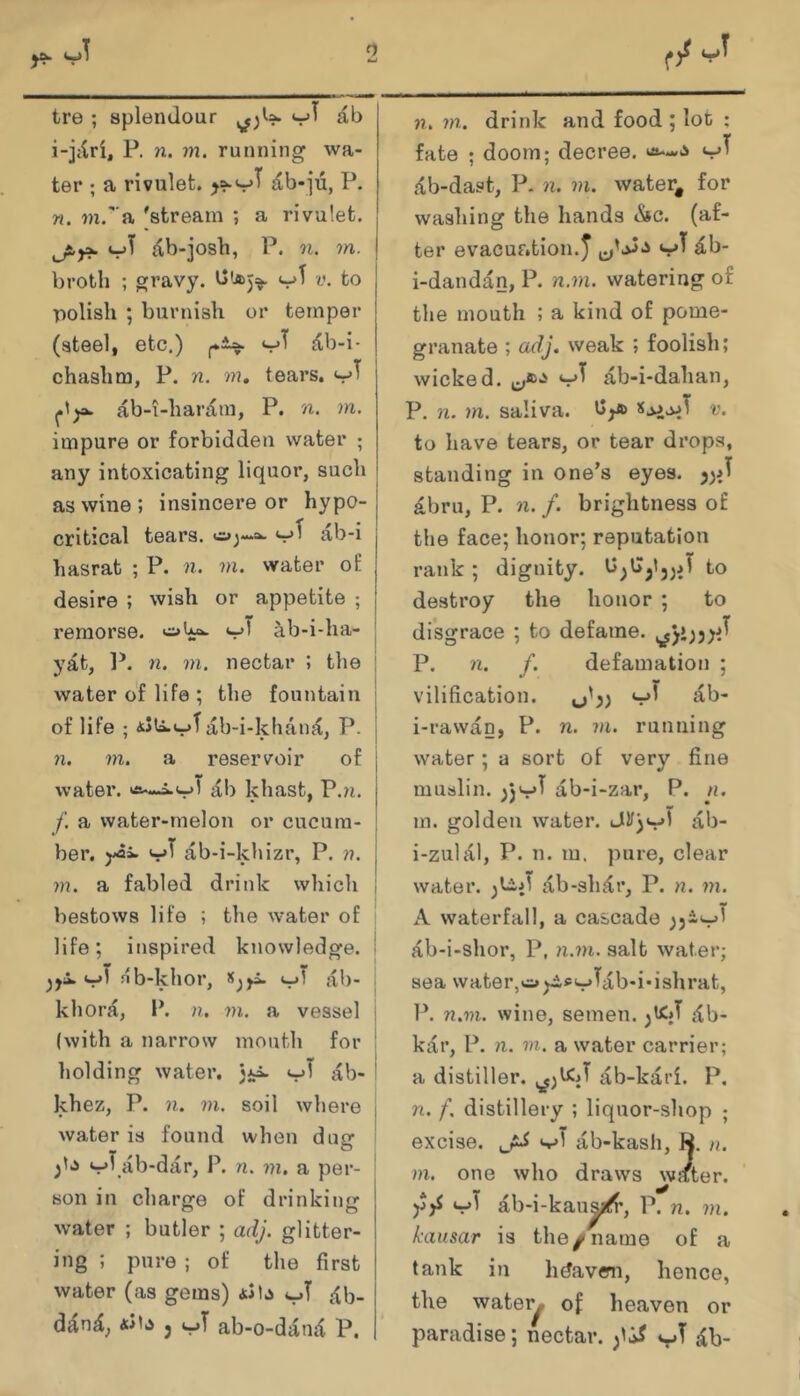 tre ; splendour i-jtlri, P. n. m. running wa- ter ; a rivulet. db-ju, P. n. ?n.''a 'stream ; a rivulet, ^b-josh, P. n. m. broth ; gravy, v. to polish ; burnish or temper (steel, etc.) ^b-i- chashm, P. n. m, tears, ab-i-haram, P. n. m. impure or forbidden water ; any intoxicating liquor, such i as wine ; insincere or hypo- j critical tears. ab-i hasrat ; P. n. m. water of desire ; wish or appetite ; j remorse. ^b-i-ha- j yat, P. n. m. nectar ; the j water of life ; the fountain of life ; <sSti.v^ab-i-khan{C, P. n. m. a reservoir of water. ab khast, P.?i. /'. a water-melon or cucum- ber. yai ab-i-khizr, P. n. j m. a fabled drink which l bestows life ; the water of life; inspired knowledge. | nb-khor, Sjyi. ab- j khora, P. n, vi. a vessel j (with a narrow month for i holding water. 3i:^ vi' ab- ! khez, P. n. m. soil where j water is found when dug i vi^.ab-dar, P. n. m, a per- I son in charge of drinking water ; butler ; adj. glitter- ing ; pure ; of the first water (as gems) iJb vi^ ^b- 3 vT ab-o-difnd P. n. m. drink and food ; lot ; fate ; doom; decree. vi^ c<b-dast, P. n. m. water, for washing the hands «Ssc. (af- ter evacuation. J vi^ ^b- i-dandan, P. n.m. watering of the mouth ; a kind of pome- granate ; adj. weak ; foolish; wicked. vi^ ab-i-dahan, P. 71. m. saliva. v. to have tears, or tear drops, standing in one's eyes. £bru, P. 71. f. brightness of the face; honor; reputation rank; dignity. b3G3<33J to destroy the honor ; to disgrace ; to defame. P. 71. f. defamation ; vilification. ^^'33 ^b- i-rawan, P. n. 711. running water ; a sort of very fine muslin. 3jv^ ab-i-zar, P. n. m. golden water. ab- i-zuldl, P. n. m. pure, clear water, ab-sh^r, P. n. 771. A waterfall, a cascade 33-v^ ab-i-shor, P, 71.771. salt water; sea water,wui^dpv^ab-i'ishrat, P. 71.771. wine, semen. db- kar, P. 71. 771. a water carrier; a distiller. ab-kari. P. n. f. distillery ; liquor-shop ; excise. sjT ab-kash, R. //. 771. one who draws wjiter. v^ ab-i-kau^’, P. 71. 771. kausar is the ^ name of a tank in hdavem, hence, the water^ of heaven or paradise; nectar. ^b-