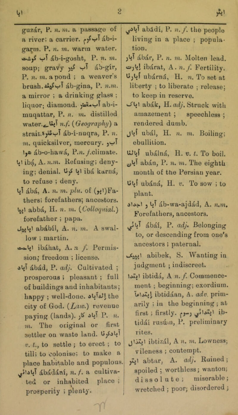 a river; a carrier, db-i- gartn. P. n. in. warm water. vjT db-i-gosht, P. 71. m. soup; gravy ab-gir, P. n. m. a pond ; a weaver's brush. lib-gina, P. n.in. a mirror ; a drinking glass ; liquor; diamond. jiaS.*t^T ab-i- muqattar, P. n. m. distilled water.^twi n.f. {Geography) a strait.5y«vT db-i-nuqra, P. n. m. quicksilver, mercury, db-o-hawa, P.n./.climate, u; iba, A. n.m. Refusing; deny- ing; denial. bl ibd karnd, to refuse ; deny. Ul dbd, A. 71. rn. plu. of tliers; forefathers; aiicestors. abbd, H. 7i. m. {Colloquial.) forefather ; papa. abdbil, A. 7i. m. A swal- low ; martin. ibdhat, A. n f. Permis- sion; freedom ; license. <1^1 dbad, P. adj. Cultivated ; prosperous ; pleasant ; full of buildings and inhabitants; happy ; well-done. the city of God. {Law.) revenue i paying (lands). >5^1 P. 7i. I 7)1. The original or first i settler on waste land. U^.sUl | i’. t., to settle ; to erect ; to I till; to colonise; to make a i ^ j ])lace habitable and populous.j dbdddni, n. f. a cultiva- ted or inhabited place ; prosperity ; plenty. \ living in a place ; popula- tion. dbd r, P. n. 7)1. Molten lead, ibdrat, A. n. /. Fertility, ubdrnd, 11. 7i. To set at liberty ; to liberate ; release; to keep in reserve. abdk, H. adj. Struck with amazement ; speechless ; rendered dumb, jvt ubdl, H. n. 771. Boiling; ebullition. ti-lbl ubdlnd, H. V. t. To boil, abdn, P. 7i. 771. The eighth month of the Persian year. bhf ubdnd, H. V. To sow ; to plant. j uT db-wa-ajddd, A. n.m. Forefathers, ancestors. dbdi, P. adj. Belonging to, or descending from one's ancestors ; paternal. abibek, S. Wanting in judgment ; indiscreet. laTil ibtidd, A n.f. Commence- ment ; beginning; exordium. ibtiddan, A. ado. prim- arily ; in the beginning ; at first ; firstly. ib- tiddi rusuiti, P. preliminary rites. ibtizdl, A n. ?n. Lowness; vileness ; contempt. abtar. A. adj. Ruined; spoiled; worthless; wanton; dissolute; miserable; wretched ; poor; disordered ;