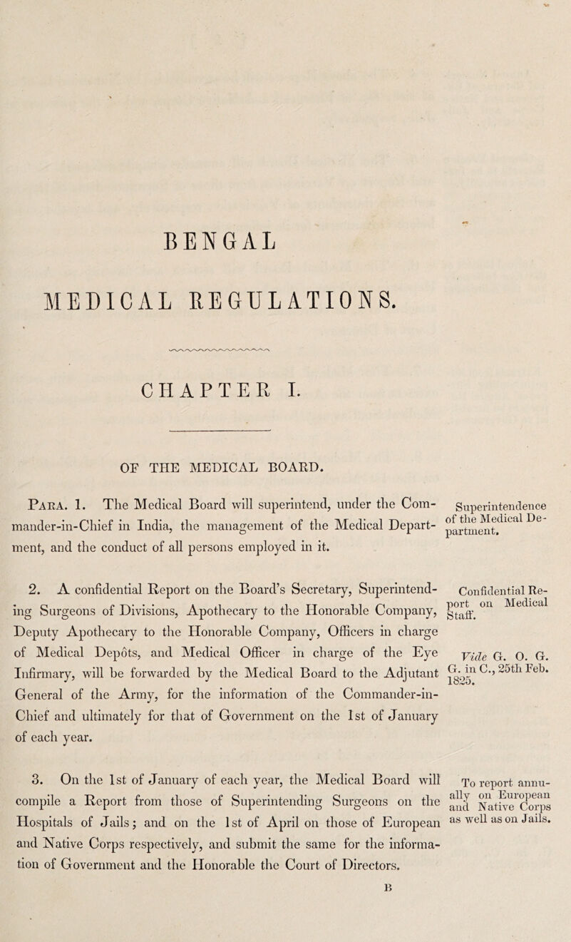 MEDICAL REGULATIONS. CHAPTER I. OF THE MEDICAL BOARD. Para. 1. The Medical Board will superintend, under the Com- mander-in-Chief in India, the management of the Medical Depart- ment, and the conduct of all persons employed in it. 2. A confidential Report on the Board’s Secretary, Superintend- ing Surgeons of Divisions, Apothecary to the Honorable Company, Deputy Apothecary to the Honorable Company, Officers in charge of Medical Depots, and Medical Officer in charge of the Eye Infirmary, will be forwarded by the Medical Board to the Adjutant General of the Army, for the information of the Commander-in- Chief and ultimately for that of Government on the 1st of January of each year. 3. On the 1st of January of each year, the Medical Board will compile a Report from those of Superintending Surgeons on the Hospitals of Jails; and on the 1st of April on those of European and Native Corps respectively, and submit the same for the informa- tion of Government and the Honorable the Court of Directors. B Superintendence of the Medical De- partment, Confidential Re- port on Medical Staff. Vide G. O. G. G. in C., 25th Feb. 1825. To report annu- ally on European and Native Corps as well as on Jails.